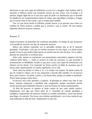 interesante es que seas capaz de reflexionar a posteriori e imaginar cómo hubiese sido la
situación si hubieses hecho una recepción asertiva de esta crítica. Con el tiempo y la
práctica, llegará algún día en el cual seas capaz de pedir a tu interlocutor que te describa
los detalles de ese comportamiento objeto de crítica, que especifique el tiempo y el lugar,
que te cuente cómo le hizo sentir y que te inspire para cambiar.
Una vez que hayas hecho la reflexión, puedes buscar a esa persona cuya crítica no
recibiste de forma asertiva y pedirle que te escuche y que te cuente. De esta manera
adquirirás destreza en pocas semanas.
Semana 11
Llegó el momento de generalizar las conductas aprendidas. Es tiempo de que incorpores
a tu mochila de recursos este tipo de respuestas asertivas.
Quiero que intentes responder con lo aprendido siempre que se dé la situación
apropiada. Al principio, verás que en muchas ocasiones no eres capaz, y te darás cuenta
pasado el rato de que podías haber puesto en marcha una de estas técnicas. No te culpes,
detectar las situaciones es el primer paso.
Sobre todo, intenta no machacarte con pensamientos automáticos negativos del tipo
«debería haber dicho...». Nadie es asertivo en todas las ocasiones. Lo que pretende el
entrenamiento en habilidades sociales es que poco a poco seas capaz de comunicarte con
eficacia con los demás. Con responder de forma asertiva el doble de ocasiones que lo
hacías antes experimentarás un cambio significativo en tu vida.
Verás cómo los demás os tratan a ti y a tu tiempo con respeto. Se darán cuenta de
que de verdad te valoras, por lo que empezarán a hacerlo ellos también. Es un proceso
lento, pero efectivo. Ve pasito a pasito y con buena letra, porque el cambio es profundo.
Vamos lentos porque vamos lejos...
El proceso será como aprender a conducir. Al principio no sabrás muy bien lo que
haces, después empezarás a percibirte más competente, aunque necesitarás prestar
mucha atención para finalmente detectar y usar las técnicas de forma semiautomática.
Al final del proceso ni siquiera te darás cuenta de que estás siendo asertivo.
Simplemente será algo que forme parte de ti. Acuérdate de cuando aprendiste a
multiplicar. Seguramente las primeras semanas te costaba muchísimo y tenías que pensar
para llegar a la solución. Hoy haces esos cálculos mentalmente y no te das cuenta de que
estás utilizando la tabla del siete. Simplemente te sale solo.
162
 