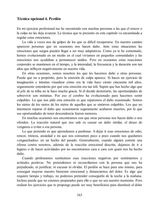 Técnica opcional 4. Perdón
En mi ejercicio profesional me he encontrado con muchas personas a las que el rencor o
la culpa no las deja avanzar. La técnica que te presento en este capítulo va encaminada a
regular estas emociones.
La vida a veces nos da golpes de los que es difícil recuperarse. En nuestro camino
aparecen personas que en ocasiones nos hacen daño. Ante estas situaciones las
emociones que surgen pueden llegar a ser muy adaptativas. Como ya te he comentado,
hemos evolucionado en un medio en el cual vivíamos en pequeñas comunidades y las
emociones nos ayudaban a permanecer unidos. Pero en ocasiones estas reacciones
corporales se mantienen en el tiempo, y la intensidad, la frecuencia y la duración son tan
altas que influyen negativamente en nuestra vida.
En otras ocasiones, somos nosotros los que les hacemos daño a otras personas.
Puede que no a propósito, pero la emoción de culpa aparece. Si haces un ejercicio de
imaginación e intentas visualizar cómo era la vida hace ciento cincuenta mil años,
seguramente entenderás por qué esta emoción era tan útil. Supón que has hecho algo que
al jefe de tu tribu no le hace mucha gracia. Si él decide desterrarte, las oportunidades de
sobrevivir son mínimas. Por eso el cerebro ha evolucionado para hacernos sentir
culpables. Lo que nos pide esta emoción es que reparemos el daño ocasionado. Somos
los nietos de los nietos de los nietos de aquellos que se sintieron culpables. Los que no
intentaron reparar el daño que ocasionaron seguramente acabaron muertos, por lo que
sus oportunidades de tener descendencia fueron menores.
En muchas ocasiones nos encontramos con que otras personas nos hacen daño o nos
ofenden. La reacción natural que nos sale es causar un daño similar, el deseo de
venganza o evitar a esa persona.
Lo que pretendo es que aprendamos a perdonar. A dejar ir esas emociones de odio,
rencor, tristeza, ansiedad e ira que nos consumen poco a poco cuando nos quedamos
«enganchados» en un hecho del pasado. Generalmente, cuando alguien comete una
ofensa contra nosotros, además de la reacción emocional descrita, dejamos de ir a
lugares o de hacer actividades por no encontrarnos cara a cara con quien nos ha hecho
daño.
Cuando perdonamos sustituimos esas reacciones negativas por sentimientos y
actitudes positivas. No pretendemos ni reconciliarnos con la persona que nos ha
perjudicado, ni justificar, ni excusar ni olvidar. El perdón se hace para uno mismo, para
conseguir mejorar nuestro bienestar emocional y distanciarnos del dolor. Es algo que
requiere tiempo y trabajo, no podemos pretender conseguirlo de la noche a la mañana.
Incluso puede que no estemos preparados para ello o que no sea nuestro momento. Pero
realizar los ejercicios que te propongo puede ser muy beneficioso para disminuir el dolor
163
 