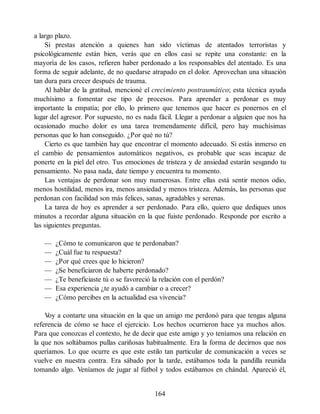 a largo plazo.
Si prestas atención a quienes han sido víctimas de atentados terroristas y
psicológicamente están bien, verás que en ellos casi se repite una constante: en la
mayoría de los casos, refieren haber perdonado a los responsables del atentado. Es una
forma de seguir adelante, de no quedarse atrapado en el dolor. Aprovechan una situación
tan dura para crecer después de trauma.
Al hablar de la gratitud, mencioné el crecimiento postraumático; esta técnica ayuda
muchísimo a fomentar ese tipo de procesos. Para aprender a perdonar es muy
importante la empatía; por ello, lo primero que tenemos que hacer es ponernos en el
lugar del agresor. Por supuesto, no es nada fácil. Llegar a perdonar a alguien que nos ha
ocasionado mucho dolor es una tarea tremendamente difícil, pero hay muchísimas
personas que lo han conseguido. ¿Por qué no tú?
Cierto es que también hay que encontrar el momento adecuado. Si estás inmerso en
el cambio de pensamientos automáticos negativos, es probable que seas incapaz de
ponerte en la piel del otro. Tus emociones de tristeza y de ansiedad estarán sesgando tu
pensamiento. No pasa nada, date tiempo y encuentra tu momento.
Las ventajas de perdonar son muy numerosas. Entre ellas está sentir menos odio,
menos hostilidad, menos ira, menos ansiedad y menos tristeza. Además, las personas que
perdonan con facilidad son más felices, sanas, agradables y serenas.
La tarea de hoy es aprender a ser perdonado. Para ello, quiero que dediques unos
minutos a recordar alguna situación en la que fuiste perdonado. Responde por escrito a
las siguientes preguntas.
— ¿Cómo te comunicaron que te perdonaban?
— ¿Cuál fue tu respuesta?
— ¿Por qué crees que lo hicieron?
— ¿Se beneficiaron de haberte perdonado?
— ¿Te beneficiaste tú o se favoreció la relación con el perdón?
— Esa experiencia ¿te ayudó a cambiar o a crecer?
— ¿Cómo percibes en la actualidad esa vivencia?
V
oy a contarte una situación en la que un amigo me perdonó para que tengas alguna
referencia de cómo se hace el ejercicio. Los hechos ocurrieron hace ya muchos años.
Para que conozcas el contexto, he de decir que este amigo y yo teníamos una relación en
la que nos soltábamos pullas cariñosas habitualmente. Era la forma de decirnos que nos
queríamos. Lo que ocurre es que este estilo tan particular de comunicación a veces se
vuelve en nuestra contra. Era sábado por la tarde, estábamos toda la pandilla reunida
tomando algo. Veníamos de jugar al fútbol y todos estábamos en chándal. Apareció él,
164
 