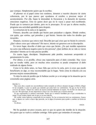 que ventajas. Simplemente quiero que la escribas.
Al plasmar en el papel cómo nos sentimos, dotamos a nuestro discurso de cierta
coherencia, por lo que parece que ayudamos al cerebro a procesar mejor el
acontecimiento. Por ello, bajan la intensidad, la frecuencia y la duración de nuestras
emociones negativas. Esto no quiere decir que no lo vayas a pasar mal escribiendo.
Puede que te remueva por dentro, pero no te preocupes. Si ves que te alteras mucho,
programa una actividad agradable para después.
La estructura de la carta es la siguiente.
Primero, describe con detalle qué hiciste para perjudicar a alguien. Dónde estabas,
con quién, que sentías, qué pensabas y qué hiciste. Intenta dar todos los detalles que
recuerdes.
Después, reconoce que estuvo mal. Describe por qué crees que no hiciste lo correcto.
¿Qué valores crees que vulneraste? De nuevo, intenta ser generoso con tu descripción.
En tercer lugar, describe el daño que crees que hiciste. ¿En qué medida supusieron
tus actos una influencia negativa para la otra persona? ¿Qué ámbitos de su vida se vieron
afectados? Intenta ser lo más preciso posible.
En cuarto lugar, discúlpate. Simplemente pide perdón, muéstrate arrepentido si
genuinamente lo estás.
Por último, si es posible, ofrece una reparación para el daño cometido. Hay veces
que no resulta viable, pero en muchas otras ocasiones se puede compensar el daño
realizado de alguna forma.
Como te he dicho antes, no hace falta que envíes la carta, pero si crees que puede
beneficiarte en algo, es muy recomendable que lo hagas. Verás cómo la relación con esa
persona mejora sustancialmente.
Te dejo la carta de perdón que le hubiese escrito yo a mi amigo en la situación que te
comentaba unas páginas atrás.
Querido A.:
Hace unos años, cuando nos encontrábamos todos tomando un refresco después de jugar al fútbol, al llegar
tú tan arreglado, te puse un apodo que entiendo que pudo herir tus sentimientos. Sé que no fue la forma
correcta de tratarte. Vulneré los valores de nuestra amistad faltándote al respeto. No fui fiel a la relación que
nos une. Me equivoqué, di más importancia a hacer reír a los demás que a nuestra amistad.
Sé que seguramente te sintieses traicionado. Puede que te sintieras humillado por el que considerabas tu
amigo. O que estabas dando más tú que yo en esta relación.
De verdad, siento haberme comportado de esa manera. No fue mi intención herir tus sentimientos. Espero
que, si alguna vez vuelvo a hacer algo parecido, me lo digas al momento para ayudar a cambiar mi forma de
actuar.
Un abrazo,
JESÚS
Me ha quedado un poco escueta, pero es que no quiero dar detalles de la situación.
No quiero que se vuelva a enfadar conmigo. Solo quiero que entiendas el concepto.
167
 