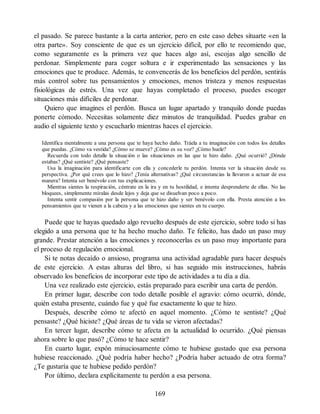 el pasado. Se parece bastante a la carta anterior, pero en este caso debes situarte «en la
otra parte». Soy consciente de que es un ejercicio difícil, por ello te recomiendo que,
como seguramente es la primera vez que haces algo así, escojas algo sencillo de
perdonar. Simplemente para coger soltura e ir experimentado las sensaciones y las
emociones que te produce. Además, te convencerás de los beneficios del perdón, sentirás
más control sobre tus pensamientos y emociones, menos tristeza y menos respuestas
fisiológicas de estrés. Una vez que hayas completado el proceso, puedes escoger
situaciones más difíciles de perdonar.
Quiero que imagines el perdón. Busca un lugar apartado y tranquilo donde puedas
ponerte cómodo. Necesitas solamente diez minutos de tranquilidad. Puedes grabar en
audio el siguiente texto y escucharlo mientras haces el ejercicio.
Identifica mentalmente a una persona que te haya hecho daño. Tráela a tu imaginación con todos los detalles
que puedas. ¿Cómo va vestida? ¿Cómo se mueve? ¿Cómo es su voz? ¿Cómo huele?
Recuerda con todo detalle la situación o las situaciones en las que te hizo daño. ¿Qué ocurrió? ¿Dónde
estabas? ¿Qué sentiste? ¿Qué pensaste?
Usa la imaginación para identificarte con ella y concederle tu perdón. Intenta ver la situación desde su
perspectiva. ¿Por qué crees que lo hizo? ¿Tenía alternativas? ¿Qué circunstancias la llevaron a actuar de esa
manera? Intenta ser benévolo con tus explicaciones.
Mientras sientes la respiración, céntrate en la ira y en tu hostilidad, e intenta desprenderte de ellas. No las
bloquees, simplemente míralas desde lejos y deja que se disuelvan poco a poco.
Intenta sentir compasión por la persona que te hizo daño y ser benévolo con ella. Presta atención a los
pensamientos que te vienen a la cabeza y a las emociones que sientes en tu cuerpo.
Puede que te hayas quedado algo revuelto después de este ejercicio, sobre todo si has
elegido a una persona que te ha hecho mucho daño. Te felicito, has dado un paso muy
grande. Prestar atención a las emociones y reconocerlas es un paso muy importante para
el proceso de regulación emocional.
Si te notas decaído o ansioso, programa una actividad agradable para hacer después
de este ejercicio. A estas alturas del libro, si has seguido mis instrucciones, habrás
observado los beneficios de incorporar este tipo de actividades a tu día a día.
Una vez realizado este ejercicio, estás preparado para escribir una carta de perdón.
En primer lugar, describe con todo detalle posible el agravio: cómo ocurrió, dónde,
quién estaba presente, cuándo fue y qué fue exactamente lo que te hizo.
Después, describe cómo te afectó en aquel momento. ¿Cómo te sentiste? ¿Qué
pensaste? ¿Qué hiciste? ¿Qué áreas de tu vida se vieron afectadas?
En tercer lugar, describe cómo te afecta en la actualidad lo ocurrido. ¿Qué piensas
ahora sobre lo que pasó? ¿Cómo te hace sentir?
En cuarto lugar, expón minuciosamente cómo te hubiese gustado que esa persona
hubiese reaccionado. ¿Qué podría haber hecho? ¿Podría haber actuado de otra forma?
¿Te gustaría que te hubiese pedido perdón?
Por último, declara explícitamente tu perdón a esa persona.
169
 