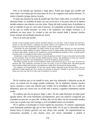 Este es un método que funciona a largo plazo. Puede que tengas que escribir esta
carta varias veces hasta que tus emociones de ira o de venganza sean menos intensas. Te
animo a hacerlo, porque merece la pena.
Te dejo una muestra de carta de perdón que hice hace varios años. La escribí en una
situación límite. Lo acababa de dejar con una novia mía y a los pocos días de la ruptura
decidió empezar una relación con otro chico. Hasta ahí todo normal, pero el problema es
que se empeñó en que yo viera todo el proceso. Se empeñaba en besarlo en situaciones
en las que yo estaba presente. Lo traía a las reuniones con amigos comunes y el
ambiente era muy tenso. La verdad es que me hizo mucho daño y durante muchos
meses arrastré una profunda emoción de rencor.
Esta es la carta que escribí.
En julio, recién terminada nuestra relación, decidiste empezar con otro chico. Todo el mundo tiene derecho a
rehacer su vida, pero besaros y mantener una actitud cariñosa con él delante de mí, cuando tan solo habían
pasado unos pocos días después de nuestra ruptura, me hizo mucho daño.
Al principio me sentí sorprendido. No podía creerme lo que estaba viendo. Después me sentí traicionado.
Sentía que me estabas faltando al respeto. Después de todo, la ruptura había sido amistosa. Me pareció que
me hacías daño adrede. A partir de ese momento me sentí profundamente enfadado y triste, no podía dormir,
no podía comer y no paraba de darle vueltas a esta situación.
Actualmente, sé que lo hiciste porque era tu forma de gestionar el duelo. Sé que no buscabas hacerme daño
de forma gratuita. Y
a no me duele recordar aquella situación. Incluso sigo teniéndote un cariño muy especial.
Deseo que seas muy feliz y que mantengamos, a pesar de la distancia, nuestra amistad.
Me hubiese gustado que por lo menos hubieses tenido la precaución de que yo no te viese. Al menos los
primeros días. Eras totalmente consciente de cómo me sentía, ya que te lo había dicho. Me habría gustado
que no hubiese habido tanta tensión y que hubiésemos sabido llevar la situación de manera adulta.
Por supuesto, ya te he perdonado. Lo hice hace mucho tiempo, dejé pasar lo que me hacía daño y una vez
elaborado el duelo entendí que fue tu manera de enfrentar la situación. También sé que para ti no fue fácil.
Espero que seas muy feliz en tu vida y que no perdamos el contacto.
JESÚS
He de confesar que yo no mandé la carta, pero tras redactarla y rehacerla un par de
veces, mi actitud con mi amiga cambió totalmente. De no hablarnos durante muchos
meses, pasamos a tener una relación muy cordial. En la actualidad, ella vive a miles de
kilómetros, pero nos vemos una vez al año más o menos y seguimos teniéndonos mucho
cariño.
Te confieso que fue un proceso largo y duro. No fue nada fácil para mí dejar pasar
aquella ofensa. Me costó muchísimo recomponerme, pero con esfuerzo comprendí que
el perdón era para mí, no para ella. Al final, ella, con los años, me ha reconocido muchas
veces que se portó muy mal conmigo y en la actualidad reímos al recordarlo.
No te agobies si al principio te cuesta regular las emociones. Es normal, seguramente
estás intentando perdonar algo que te hizo mucho daño. Si ves que es demasiado difícil,
intenta hacer el mismo ejercicio con una ofensa más sencilla. Así experimentarás las
sensaciones asociadas a esta técnica, pero con menor intensidad, y podrás ir
170
 