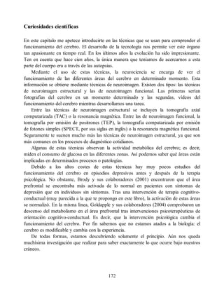 Curiosidades científicas
En este capítulo me apetece introducirte en las técnicas que se usan para comprender el
funcionamiento del cerebro. El desarrollo de la tecnología nos permite ver este órgano
tan apasionante en tiempo real. En los últimos años la evolución ha sido impresionante.
Ten en cuenta que hace cien años, la única manera que teníamos de acercarnos a esta
parte del cuerpo era a través de las autopsias.
Mediante el uso de estas técnicas, la neurociencia se encarga de ver el
funcionamiento de las diferentes áreas del cerebro en determinado momento. Esta
información se obtiene mediante técnicas de neuroimagen. Existen dos tipos: las técnicas
de neuroimagen estructural y las de neuroimagen funcional. Las primeras serían
fotografías del cerebro en un momento determinado y las segundas, vídeos del
funcionamiento del cerebro mientras desarrollamos una tarea.
Entre las técnicas de neuroimagen estructural se incluyen la tomografía axial
computarizada (TAC) o la resonancia magnética. Entre las de neuroimagen funcional, la
tomografía por emisión de positrones (TEP), la tomografía computarizada por emisión
de fotones simples (SPECT, por sus siglas en inglés) o la resonancia magnética funcional.
Seguramente te suenen mucho más las técnicas de neuroimagen estructural, ya que son
más comunes en los procesos de diagnóstico cotidianos.
Algunas de estas técnicas observan la actividad metabólica del cerebro; es decir,
miden el consumo de glucosa en las diferentes zonas. Así podemos saber qué áreas están
implicadas en determinados procesos o patologías.
Debido a los altos costes de estas técnicas hay muy pocos estudios del
funcionamiento del cerebro en episodios depresivos antes y después de la terapia
psicológica. No obstante, Brody y sus colaboradores (2001) encontraron que el área
prefrontal se encontraba más activada de lo normal en pacientes con síntomas de
depresión que en individuos sin síntomas. Tras una intervención de terapia cognitivo-
conductual (muy parecida a la que te propongo en este libro), la activación de estas áreas
se normalizó. En la misma línea, Goldapple y sus colaboradores (2004) comprobaron un
descenso del metabolismo en el área prefrontal tras intervenciones psicoterapéuticas de
orientación cognitivo-conductual. Es decir, que la intervención psicológica cambia el
funcionamiento del cerebro. Por fin sabemos que no estamos atados a la biología: el
cerebro es modificable y cambia con la experiencia.
De todas formas, estamos descubriendo solamente el principio. Aún nos queda
muchísima investigación que realizar para saber exactamente lo que ocurre bajo nuestros
cráneos.
172
 