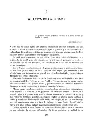 6
SOLUCIÓN DE PROBLEMAS
No podemos resolver problemas pensando de la misma manera que
cuando los creamos.
ALBERT EINSTEIN
A todos nos ha pasado alguna vez tener una situación sin resolver en nuestra vida que
nos quita el sueño: nos acostamos preocupados por el problema y nos levantamos con él
en la cabeza. Generalmente, este tipo de situaciones no tiene una solución clara. Es decir,
cualquier decisión que tomemos tiene sus pros y sus contras.
La técnica que te propongo en este capítulo tiene como objetivo la búsqueda de la
mejor solución posible para estas situaciones. No está pensada para resolver cuestiones
sin solución; eso no son problemas, son dificultades de la vida que no tenemos otra
opción que aceptar.
Los problemas son algo inherente a la propia existencia, por lo que intentar evitarlos
es una tarea perdida desde el inicio. Tenemos que aceptar que aparecerán y que
afrontarlos de una forma activa, en general, será el modo más rápido y menos doloroso
de superar este tipo de situaciones.
Hemos de despegarnos de la concepción de que hay una solución perfecta para todas
las situaciones difíciles. Debemos ser más flexibles. Tenemos que aceptar que en muchas
ocasiones la vida nos va a poner a prueba y que afrontaremos los obstáculos de la mejor
forma que podamos, renunciando a encontrar una solución perfecta.
Muchas veces, cuando nos sentimos tristes, el estilo de afrontamiento que adoptamos
es la negación o la evitación de los problemas. Es totalmente normal. Si recuerdas el
apartado sobre la regulación emocional, la tristeza nos empuja a estar menos activos y
más reflexivos, por lo que es natural que nuestro cerebro nos empuje a darle vueltas a la
cabeza y a no hacer absolutamente nada. Como casi siempre, se trata de una estrategia
muy útil a corto plazo, pues nos libera del esfuerzo de hacer frente a las dificultades,
pero a largo plazo se hace ineficaz, pues muchos problemas no se solucionan solos.
Cuando aprendes a hacer frente a las situaciones difíciles poco a poco te conviertes
en una máquina de afrontar dificultades. De forma paulatina, la realidad te va
175
 