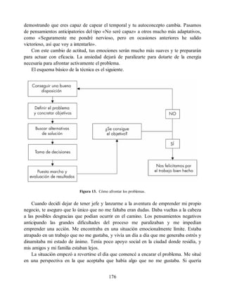 demostrando que eres capaz de capear el temporal y tu autoconcepto cambia. Pasamos
de pensamientos anticipatorios del tipo «No seré capaz» a otros mucho más adaptativos,
como «Seguramente me pondré nervioso, pero en ocasiones anteriores he salido
victorioso, así que voy a intentarlo».
Con este cambio de actitud, tus emociones serán mucho más suaves y te prepararán
para actuar con eficacia. La ansiedad dejará de paralizarte para dotarte de la energía
necesaria para afrontar activamente el problema.
El esquema básico de la técnica es el siguiente.
Figura 13. Cómo afrontar los problemas.
Cuando decidí dejar de tener jefe y lanzarme a la aventura de emprender mi propio
negocio, te aseguro que lo único que no me faltaba eran dudas. Daba vueltas a la cabeza
a las posibles desgracias que podían ocurrir en el camino. Los pensamientos negativos
anticipando las grandes dificultades del proceso me paralizaban y me impedían
emprender una acción. Me encontraba en una situación emocionalmente límite. Estaba
atrapado en un trabajo que no me gustaba, y vivía un día a día que me generaba estrés y
dinamitaba mi estado de ánimo. Tenía poco apoyo social en la ciudad donde residía, y
mis amigos y mi familia estaban lejos.
La situación empezó a revertirse el día que comencé a encarar el problema. Me situé
en una perspectiva en la que aceptaba que había algo que no me gustaba. Si quería
176
 