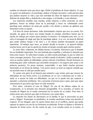 cambiar mi situación tenía que hacer algo. Definí el problema de forma objetiva. Lo que
yo quería era dedicarme a la psicología, dedicar el tiempo necesario a cada persona para
que pudiese mejorar su vida y que esta actividad me diese los ingresos necesarios para
disfrutar de tiempo libre y dedicárselo a mis amigos, a mi familia y a mis aficiones.
Las soluciones posibles eran muchas, podía empezar a echar currículos en otros
gabinetes, buscar un trabajo fuera de la psicología y hacer un voluntariado como
psicólogo para satisfacer mi ansia por ayudar a los demás o montar un gabinete que
funcionase como yo quería.
A la hora de tomar decisiones, hubo determinados criterios que tuve en cuenta. Por
ejemplo, las ganas de hacer una terapia basada en estudios científicos hacían que la
opción de trabajar por cuenta ajena perdiese el atractivo. Si trabajaba para otro, yo no
sería el encargado de elegir qué tipo de psicología aplicar. A su vez, mi ansia de libertad
para poder dedicar tiempo a los míos y a mí mismo también desempeñó un papel
importante. Al trabajar para otros, no puedes decidir tu horario y en general trabajas
muchas horas, por lo que la opción de montar mi propia consulta ganó muchos puntos.
Lo tenía claro, solamente me faltaba tirarme a la piscina. Reconozco que el despido
fue un facilitador importante. Fue una bofetada para espabilar y enfrentar la situación que
tenía entre manos. Ya sabía hacer terapia, ya sabía mucha psicología, lo que no sabía era
cómo conseguir pacientes. Pero como ya había tomado la decisión y había aceptado que
sería un camino repleto de dificultades, pronto enfrenté el problema. Decidí formarme en
marketing para saber realmente qué necesitaba incorporar a mi negocio para atraer a los
primeros pacientes. En pocas semanas, sorprendido, vi que había muchas personas
interesadas en mi forma de trabajar. A los pocos meses ya tenía un negocio rentable que
me permitía tener la vida que ansiaba tanto.
Te cuento esta parte de mi historia para animarte a que actúes, para que encares las
dificultades de una forma activa. Los problemas no se van a solucionar por sí solos y
nadie va a sacarte de todas tus dificultades, así que no te queda otra que empezar a
aprender a solucionar problemas. V
oy a presentar el proceso paso a paso, para que sepas
exactamente lo que tienes que hacer en cada momento.
Pero antes, volvamos al caso de Miguel. En una de las últimas etapas de su
recuperación, se le presentó una situación desagradable. Si te acuerdas, el motivo de
consulta de Miguel era el estado emocional tras la muerte de su madre. Pues bien, la
señora tenía unos terrenos que dejó en herencia a sus cuatro hijos.
La situación fue fuente de discusiones en la familia, lo que le provocaba un gran
estrés a Miguel. Al principio, lo paralizaba y le costaba muchísimo tomar una decisión al
respecto. Él era abogado, pero no quería tomar parte en el conflicto, puesto que podía
suponer la ruptura con uno de sus hermanos en particular. Pronto se dispuso a afrontar la
situación de forma activa. Se dio cuenta de que, si no tomaba cartas en el asunto, el
177
 