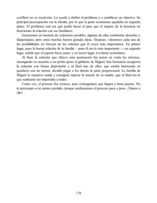 conflicto no se resolvería. Lo ayudé a definir el problema y a establecer un objetivo. Su
principal preocupación era la familia, por lo que la parte económica quedaba en segundo
plano. El problema real era qué podía hacer él para que el reparto de la herencia no
deteriorase la relación con sus familiares.
Generamos un montón de soluciones posibles, algunas de ellas totalmente absurdas y
disparatadas, pero otras muchas fueron grandes ideas. Después, valoramos cada una de
las posibilidades en función de los criterios que él creyó más importantes. En primer
lugar, puso la buena relación de la familia —para él era lo más importante—; en segundo
lugar, señaló que el reparto fuese justo; y en tercer lugar, el criterio económico.
Al final, la solución que obtuvo más puntuación fue poner en venta los terrenos,
encargando su tasación a un perito ajeno al gabinete de Miguel. Sus hermanos acogieron
la solución con buena disposición y al final uno de ellos, que estaba interesado en
quedarse con las tierras, decidió pagar a los demás la parte proporcional. La familia de
Miguel se mantuvo unida y consiguió superar la muerte de su madre, que al final era lo
que realmente les importaba a todos.
Como ves, el proceso fue costoso, pero conseguimos que llegara a buen puerto. No
te preocupes si te sientes perdido, porque analizaremos el proceso paso a paso. ¡Vamos a
ello!
178
 
