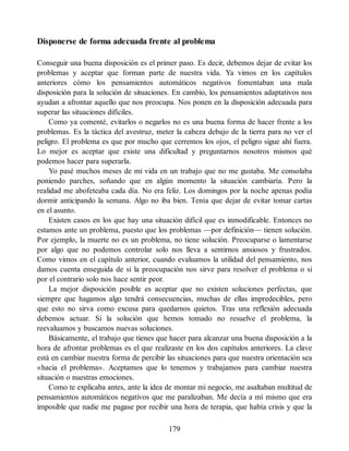 Disponerse de forma adecuada frente al problema
Conseguir una buena disposición es el primer paso. Es decir, debemos dejar de evitar los
problemas y aceptar que forman parte de nuestra vida. Ya vimos en los capítulos
anteriores cómo los pensamientos automáticos negativos fomentaban una mala
disposición para la solución de situaciones. En cambio, los pensamientos adaptativos nos
ayudan a afrontar aquello que nos preocupa. Nos ponen en la disposición adecuada para
superar las situaciones difíciles.
Como ya comenté, evitarlos o negarlos no es una buena forma de hacer frente a los
problemas. Es la táctica del avestruz, meter la cabeza debajo de la tierra para no ver el
peligro. El problema es que por mucho que cerremos los ojos, el peligro sigue ahí fuera.
Lo mejor es aceptar que existe una dificultad y preguntarnos nosotros mismos qué
podemos hacer para superarla.
Yo pasé muchos meses de mi vida en un trabajo que no me gustaba. Me consolaba
poniendo parches, soñando que en algún momento la situación cambiaría. Pero la
realidad me abofeteaba cada día. No era feliz. Los domingos por la noche apenas podía
dormir anticipando la semana. Algo no iba bien. Tenía que dejar de evitar tomar cartas
en el asunto.
Existen casos en los que hay una situación difícil que es inmodificable. Entonces no
estamos ante un problema, puesto que los problemas —por definición— tienen solución.
Por ejemplo, la muerte no es un problema, no tiene solución. Preocuparse o lamentarse
por algo que no podemos controlar solo nos lleva a sentirnos ansiosos y frustrados.
Como vimos en el capítulo anterior, cuando evaluamos la utilidad del pensamiento, nos
damos cuenta enseguida de si la preocupación nos sirve para resolver el problema o si
por el contrario solo nos hace sentir peor.
La mejor disposición posible es aceptar que no existen soluciones perfectas, que
siempre que hagamos algo tendrá consecuencias, muchas de ellas impredecibles, pero
que esto no sirva como excusa para quedarnos quietos. Tras una reflexión adecuada
debemos actuar. Si la solución que hemos tomado no resuelve el problema, la
reevaluamos y buscamos nuevas soluciones.
Básicamente, el trabajo que tienes que hacer para alcanzar una buena disposición a la
hora de afrontar problemas es el que realizaste en los dos capítulos anteriores. La clave
está en cambiar nuestra forma de percibir las situaciones para que nuestra orientación sea
«hacia el problema». Aceptamos que lo tenemos y trabajamos para cambiar nuestra
situación o nuestras emociones.
Como te explicaba antes, ante la idea de montar mi negocio, me asaltaban multitud de
pensamientos automáticos negativos que me paralizaban. Me decía a mí mismo que era
imposible que nadie me pagase por recibir una hora de terapia, que había crisis y que la
179
 