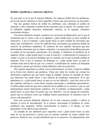 Definir el problema y concretar objetivos
En este paso es en el que la mayoría fallamos. No sabemos definir bien los problemas,
por lo que buscar soluciones se hace imposible. Somos muy poco precisos en este punto.
Hay dos grandes formas de definir los problemas: una, orientada al cambio de
situación, y otra, orientada al cambio de las emociones que se sienten. En el primer caso,
la definición engloba elementos ambientales externos; en la segunda, elementos
emocionales internos.
Una buena definición siempre comienza con una buena predisposición, por lo que la
orientación que le vamos a dar es la siguiente: «¿Qué puedo hacer yo para cambiar la
situación?», o por el contrario: «¿Qué puedo hacer yo para cambiar las emociones que
siento ante el problema?». Si me he explicado bien, encontrarás que podemos definir un
universo de problemas amplísimo. Al comienzo de este capítulo, decíamos que hay
determinadas situaciones que no tienen «solución» y la superación del problema pasa por
el cambio de las reacciones emocionales. Por ejemplo, si definimos un problema de la
siguiente forma: «¿Qué puedo hacer yo ante la muerte?», evidentemente la respuesta es
«nada», ya que es un proceso biológico que no controlo, por lo que no puedo cambiar la
situación. Pero si por el contrario mi definición es: «¿Qué puedo hacer yo para no
sentirme triste ante la idea de que voy a morir?», la definición nos orienta a la búsqueda
de soluciones, puesto que tenemos mucha influencia sobre las emociones.
Otro aspecto importante es ceñirse a los acontecimientos. Es decir, evaluar la realidad
de la forma más objetiva que podamos. Tratar por todos los medios de corregir las
distorsiones cognitivas que nos hacen sesgar la realidad. Veamos un ejemplo de cómo
una distorsión nos puede llevar a una solución de problemas innecesaria. Si lo que
planteamos es: «¿Qué puedo hacer yo para no ser tan imbécil?», como has visto en los
dos capítulos anteriores y como llevas semanas detectando y cambiando pensamientos,
te habrás dado cuenta de que esta evaluación de la realidad no es correcta y que en este
planteamiento existen distorsiones cognitivas. Por el contrario, el planteamiento: «¿Qué
puedo hacer yo para dejar de pensar que soy imbécil?», nos da margen de actuación,
puesto que no tomamos como una realidad nuestro pensamiento, lo tomamos como lo
que es, una percepción.
Para una correcta definición debemos ser lo más concretos posible y reducir al
máximo el nivel de incertidumbre. Si es preciso, descompón el problema en varios
problemas más pequeños. Define correctamente el espacio y el tiempo, no seas
generalista y evita adjetivos poco precisos.
Un ejemplo de una definición poco específica sería: «¿Qué puedo hacer yo para
dejar de ser tan perezoso?», puesto que no estamos teniendo en cuenta cuándo eres
perezoso, dónde lo eres, ni estás definiendo qué es ser perezoso. Un planteamiento más
181
 
