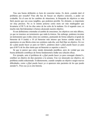 Tras una buena definición es hora de concretar metas. Es decir, ¿cuándo daré el
problema por resuelto? Para ello has de buscar un objetivo concreto, a poder ser
evaluable. En el caso de los cambios de situaciones, la búsqueda de objetivos es más
fácil, puesto que son cosas tangibles, que podemos percibir. No obstante, es importante
ser muy precisos. No es lo mismo ponerse como meta ser más madrugador que
levantarse el 90 % de los días antes de las ocho de la mañana. En el segundo caso, es
mucho más fácil dictaminar si hemos alcanzado nuestro objetivo.
Si son definiciones orientadas al cambio de emociones, los objetivos son más difusos,
ya que no tenemos un termómetro que mida la tristeza. Sin embargo, podemos inventar
un instrumento que evalúe cómo nos sentimos, puntuando de forma subjetiva el grado de
bienestar de 0 (nada) a 10 (el bienestar más intenso que hemos sentido nunca). Si
apuntamos en una libreta cómo nos sentimos cada día, será fácil fijar un objetivo. En vez
de «¿Qué puedo hacer yo para ser feliz?», podemos decir «¿Qué puedo hacer yo para
que el 60 % de los días sienta que mi bienestar es superior a cinco?».
Sé que te parece que estoy siendo demasiado puntilloso, pero de verdad que una
buena definición contribuye de forma fundamental a hallar una solución eficaz.
Por ejemplo, ante el problema de «¿Qué puedo hacer yo para conseguir clientes?»,
establecí un objetivo de diez pacientes a la semana. Una vez alcanzado ese objetivo, mi
problema estaba solucionado. Evidentemente, cuando cumples un objetivo surgen nuevas
dificultades, como «¿Qué puedo hacer yo si aparecen más pacientes de los que puedo
atender?». Pero esa ya es otra historia.
183
 
