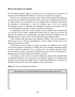 Buscar alternativas de solución
Es el momento de dejar la lógica y la censura atrás. Es el momento de ser creativos. Ya
tenemos nuestra definición del problema. Es hora de dar respuesta a la pregunta.
Muchas veces desechamos soluciones antes siquiera de procesarlas adecuadamente.
Este paso busca fomentar el pensamiento creativo, por lo que es importante que intentes
no autocensurarte. No te preocupes, que en el siguiente paso evaluaremos cada una de
las alternativas. Curiosamente, a veces, las soluciones que a priori nos parecen
descabelladas cuando son analizadas con detenimiento resultan ser las mejores, por ello
es de vital importancia que dejes tu juicio a un lado por el momento.
La regla básica de este paso es que no puedes censurar ninguna de las soluciones que
se te ocurran. No las evalúes, simplemente escribe lo que se te pase por la cabeza. Da
igual que sea absurdo, que sea disparatado, que tenga consecuencias negativas, que sea
imposible de llevar a cabo, etcétera. Es el momento de dejar la lógica de lado.
Como mínimo tienes que generar diez soluciones posibles. Verás que al principio es
difícil, puesto que no estamos acostumbrados a dejar la lógica de lado, pero con la
práctica lo harás cada vez mejor.
El principio que vamos a seguir es «cuanto más mejor», la cantidad es lo que cuenta;
en los pasos siguientes evaluaremos la calidad, pero por el momento intentemos generar
el mayor número de soluciones. Ten en cuenta que en las grandes empresas cuando
hacen tormentas de ideas no se dan por satisfechos hasta que no hay cien propuestas, y
generalmente las de mejor calidad son las últimas cincuenta.
Para empezar, vamos a hacer un ejercicio. Quiero que plantees diez soluciones para
los siguientes problemas. No te preocupes si son ridículas o ilógicas. En el próximo paso
cribaremos las soluciones para elegir la mejor. Aunque los problemas no se adecúen a tu
situación, intenta ponerte en la piel de alguien en esas circunstancias.
Tabla 32. Guías de búsqueda de soluciones
¿Qué puedo hacer yo hoy para incrementar mi bienestar tres puntos en dos meses?
1.
2.
3.
4.
5.
6.
7.
8.
9.
10.
184
 