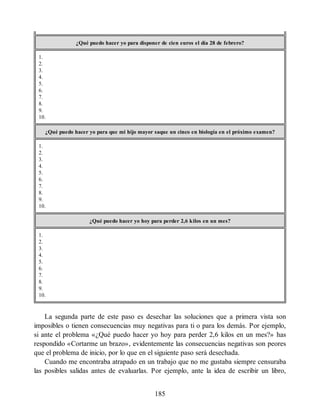 ¿Qué puedo hacer yo para disponer de cien euros el día 28 de febrero?
1.
2.
3.
4.
5.
6.
7.
8.
9.
10.
¿Qué puedo hacer yo para que mi hijo mayor saque un cinco en biología en el próximo examen?
1.
2.
3.
4.
5.
6.
7.
8.
9.
10.
¿Qué puedo hacer yo hoy para perder 2,6 kilos en un mes?
1.
2.
3.
4.
5.
6.
7.
8.
9.
10.
La segunda parte de este paso es desechar las soluciones que a primera vista son
imposibles o tienen consecuencias muy negativas para ti o para los demás. Por ejemplo,
si ante el problema «¿Qué puedo hacer yo hoy para perder 2,6 kilos en un mes?» has
respondido «Cortarme un brazo», evidentemente las consecuencias negativas son peores
que el problema de inicio, por lo que en el siguiente paso será desechada.
Cuando me encontraba atrapado en un trabajo que no me gustaba siempre censuraba
las posibles salidas antes de evaluarlas. Por ejemplo, ante la idea de escribir un libro,
185
 