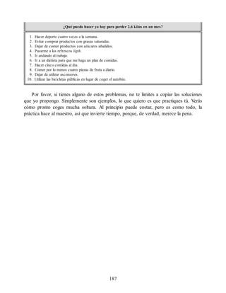 ¿Qué puedo hacer yo hoy para perder 2,6 kilos en un mes?
1. Hacer deporte cuatro veces a la semana.
2. Evitar comprar productos con grasas saturadas.
3. Dejar de comer productos con azúcares añadidos.
4. Pasarme a los refrescos ligth.
5. Ir andando al trabajo.
6. Ir a un dietista para que me haga un plan de comidas.
7. Hacer cinco comidas al día.
8. Comer por lo menos cuatro piezas de fruta a diario.
9. Dejar de utilizar ascensores.
10. Utilizar las bicicletas públicas en lugar de coger el autobús.
Por favor, si tienes alguno de estos problemas, no te limites a copiar las soluciones
que yo propongo. Simplemente son ejemplos, lo que quiero es que practiques tú. Verás
cómo pronto coges mucha soltura. Al principio puede costar, pero es como todo, la
práctica hace al maestro, así que invierte tiempo, porque, de verdad, merece la pena.
187
 