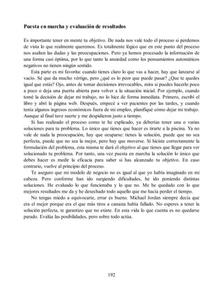 Puesta en marcha y evaluación de resultados
Es importante tener en mente tu objetivo. De nada nos vale todo el proceso si perdemos
de vista lo que realmente queremos. Es totalmente lógico que en este punto del proceso
nos asalten las dudas y las preocupaciones. Pero ya hemos procesado la información de
una forma casi óptima, por lo que tanto la ansiedad como los pensamientos automáticos
negativos no tienen ningún sentido.
Esta parte es mi favorita: cuando tienes claro lo que vas a hacer, hay que lanzarse al
vacío. Sé que da mucho vértigo, pero ¿qué es lo peor que puede pasar? ¿Que te quedes
igual que estás? Ojo, antes de tomar decisiones irrevocables, mira si puedes hacerlo poco
a poco o deja una puerta abierta para volver a la situación inicial. Por ejemplo, cuando
tomé la decisión de dejar mi trabajo, no lo hice de forma inmediata. Primero, escribí el
libro y abrí la página web. Después, empecé a ver pacientes por las tardes, y cuando
tenía algunos ingresos económicos fuera de mi empleo, planifiqué cómo dejar mi trabajo.
Aunque al final tuve suerte y me despidieron justo a tiempo.
Si has realizado el proceso como te he explicado, ya deberías tener una o varias
soluciones para tu problema. Lo único que tienes que hacer es tirarte a la piscina. Ya no
vale de nada la preocupación, hay que ocuparse: tienes la solución, puede que no sea
perfecta, puede que no sea la mejor, pero hay que moverse. Si hiciste correctamente la
formulación del problema, esta misma te dará el objetivo al que tienes que llegar para ver
solucionado tu problema. Por tanto, una vez puesta en marcha la solución lo único que
debes hacer es medir la eficacia para saber si has alcanzado tu objetivo. En caso
contrario, vuelve al principio del proceso.
Te aseguro que mi modelo de negocio no es igual al que yo había imaginado en mi
cabeza. Pero conforme han ido surgiendo dificultades, he ido poniendo distintas
soluciones. He evaluado lo que funcionaba y lo que no. Me he quedado con lo que
mejores resultados me da y he desechado todo aquello que me hacía perder el tiempo.
No tengas miedo a equivocarte, errar es bueno. Michael Jordan siempre decía que
era el mejor porque era el que más tiros a canasta había fallado. No esperes a tener la
solución perfecta, te garantizo que no existe. En esta vida lo que cuenta es no quedarse
parado. Evalúa las posibilidades, pero sobre todo actúa.
192
 