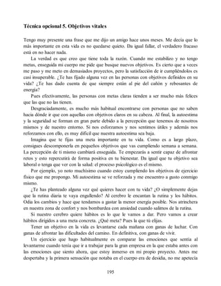 Técnica opcional 5. Objetivos vitales
Tengo muy presente una frase que me dijo un amigo hace unos meses. Me decía que lo
más importante en esta vida es no quedarse quieto. Da igual fallar, el verdadero fracaso
está en no hacer nada.
La verdad es que creo que tiene toda la razón. Cuando me estabilizo y no tengo
metas, enseguida mi cuerpo me pide que busque nuevos objetivos. Es cierto que a veces
me paso y me meto en demasiados proyectos, pero la satisfacción de ir cumpliéndolos es
casi insuperable. ¿Te has fijado alguna vez en las personas con objetivos definidos en su
vida? ¿Te has dado cuenta de que siempre están al pie del cañón y rebosantes de
energía?
Pues efectivamente, las personas con metas claras tienden a ser mucho más felices
que las que no las tienen.
Desgraciadamente, es mucho más habitual encontrarse con personas que no saben
hacia dónde ir que con aquellas con objetivos claros en su cabeza. Al final, la autoestima
y la seguridad se forman en gran parte debido a la percepción que tenemos de nosotros
mismos y de nuestro entorno. Si nos esforzamos y nos sentimos útiles y además nos
reforzamos con ello, es muy difícil que nuestra autoestima sea baja.
Imagina que te fijas una meta importante en tu vida. Como es a largo plazo,
consigues descomponerla en pequeños objetivos que vas cumpliendo semana a semana.
La percepción de ti mismo cambiará enseguida. Te empezarás a sentir capaz de afrontar
retos y esto repercutirá de forma positiva en tu bienestar. Da igual que tu objetivo sea
laboral o tenga que ver con la salud: el proceso psicológico es el mismo.
Por ejemplo, yo noto muchísimo cuando estoy cumpliendo los objetivos de ejercicio
físico que me propongo. Mi autoestima se ve reforzada y me encuentro a gusto conmigo
mismo.
¿Te has planteado alguna vez qué quieres hacer con tu vida? ¿O simplemente dejas
que la rutina diaria te vaya engullendo? Al cerebro le encantan la rutina y los hábitos.
Odia los cambios y hace que tendamos a gastar la menor energía posible. Nos atrinchera
en nuestra zona de confort y nos bombardea con ansiedad cuando salimos de la rutina.
Si nuestro cerebro quiere hábitos es lo que le vamos a dar. Pero vamos a crear
hábitos dirigidos a una meta concreta. ¿Qué meta? Pues la que tú elijas.
Tener un objetivo en la vida es levantarse cada mañana con ganas de luchar. Con
ganas de afrontar las dificultades del camino. En definitiva, con ganas de vivir.
Un ejercicio que hago habitualmente es comparar las emociones que sentía al
levantarme cuando tenía que ir a trabajar para la gran empresa en la que estaba antes con
las emociones que siento ahora, que estoy inmerso en mi propio proyecto. Antes me
despertaba y la primera sensación que notaba en el cuerpo era de desidia, no me apetecía
195
 