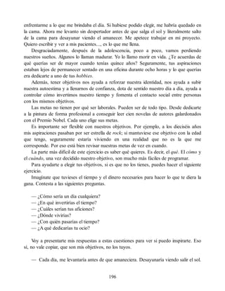 enfrentarme a lo que me brindaba el día. Si hubiese podido elegir, me habría quedado en
la cama. Ahora me levanto sin despertador antes de que salga el sol y literalmente salto
de la cama para desayunar viendo el amanecer. Me apetece trabajar en mi proyecto.
Quiero escribir y ver a mis pacientes..., es lo que me llena.
Desgraciadamente, después de la adolescencia, poco a poco, vamos perdiendo
nuestros sueños. Algunos lo llaman madurar. Yo lo llamo morir en vida. ¿Te acuerdas de
qué querías ser de mayor cuando tenías quince años? Seguramente, tus aspiraciones
estaban lejos de permanecer sentado en una oficina durante ocho horas y lo que querías
era dedicarte a uno de tus hobbies.
Además, tener objetivos nos ayuda a reforzar nuestra identidad, nos ayuda a subir
nuestra autoestima y a llenarnos de confianza, dota de sentido nuestro día a día, ayuda a
controlar cómo invertimos nuestro tiempo y fomenta el contacto social entre personas
con los mismos objetivos.
Las metas no tienen por qué ser laborales. Pueden ser de todo tipo. Desde dedicarte
a la pintura de forma profesional a conseguir leer cien novelas de autores galardonados
con el Premio Nobel. Cada uno elige sus metas.
Es importante ser flexible con nuestros objetivos. Por ejemplo, a los dieciséis años
mis aspiraciones pasaban por ser estrella de rock; si mantuviese ese objetivo con la edad
que tengo, seguramente estaría viviendo en una realidad que no es la que me
corresponde. Por eso está bien revisar nuestras metas de vez en cuando.
La parte más difícil de este ejercicio es saber qué quieres. Es decir, el qué. El cómo y
el cuándo, una vez decidido nuestro objetivo, son mucho más fáciles de programar.
Para ayudarte a elegir tus objetivos, si es que no los tienes, puedes hacer el siguiente
ejercicio.
Imagínate que tuvieses el tiempo y el dinero necesarios para hacer lo que te diera la
gana. Contesta a las siguientes preguntas.
— ¿Cómo sería un día cualquiera?
— ¿En qué invertirías el tiempo?
— ¿Cuáles serían tus aficiones?
— ¿Dónde vivirías?
— ¿Con quién pasarías el tiempo?
— ¿A qué dedicarías tu ocio?
V
oy a presentarte mis respuestas a estas cuestiones para ver si puedo inspirarte. Eso
sí, no vale copiar, que son mis objetivos, no los tuyos.
— Cada día, me levantaría antes de que amaneciera. Desayunaría viendo salir el sol.
196
 
