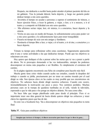 Después, me dedicaría a escribir hasta poder atender al primer paciente del día en
mi gabinete. Tras la jornada laboral, haría deporte, y luego me gustaría poder
dedicar tiempo a mis seres queridos.
— Invertiría el tiempo en ayudar a personas a superar el sentimiento de tristeza, a
hacer ejercicio físico, a tocar la guitarra, a viajar, a leer, a ir a museos, a ir al
teatro y a compartir mi felicidad con mis seres queridos.
— Mis aficiones serían viajar, leer, oír música, ir a conciertos, hacer deporte y la
ciencia.
— Viviría en una casa en medio del bosque, lo suficientemente cerca para poder ver
a mis seres queridos y lo suficientemente lejos para tener tranquilidad.
— Pasaría mi tiempo de ocio con mis amigos y familiares.
— Destinaría el tiempo libre a leer, a viajar, a ir al teatro, a ir al cine, a conciertos y a
hacer deporte.
Tómate tu tiempo para reflexionar sobre estas cuestiones. Seguramente aparecerán
ante ti una o varias actividades a las que dedicarías tiempo. Puede que tus objetivos se
relacionen con esto.
Hoy quiero que dediques el día a pensar sobre las metas que te vas a poner a partir
de ahora. No te preocupes demasiado si las ves inalcanzables, siempre las podemos
descomponer en metas más pequeñas o ser flexibles. Es simplemente el comienzo del
camino.
En la página siguiente encontrarás una ficha sin completar para hacerlo más fácil.
Mucha gente tiene crisis vitales cuando acaba sus estudios, cuando la despiden del
trabajo o cuando se jubila, precisamente por no tener un camino trazado por el cual
dirigir su vida. Son épocas clave en las cuales es muy posible que nos encontremos sin
objetivos. No sabemos hacia dónde dirigir nuestros esfuerzos. Cuando esto ocurre,
irremediablemente la motivación cae poco a poco. Nos sentimos perdidos. Muchas
personas caen en la trampa de quedarse tumbadas en el sofá, viendo la televisión,
esperando a que la vida pase o les ponga un objetivo delante. No seas como ellas.
No hace falta que tengas planificado cada paso desde el principio. Pero sí es
importante tener una idea general de hacia dónde quieres dirigir tus esfuerzos y tener
claros los siguientes pasos que has de dar.
En esto vas a focalizarte hoy. Vas a descomponer en objetivos más pequeños tu meta
final.
Tabla 37. Guía para establecer objetivos
Imagina que tuvieses el tiempo y el dinero necesarios para hacer lo que te diera la gana...
197
 