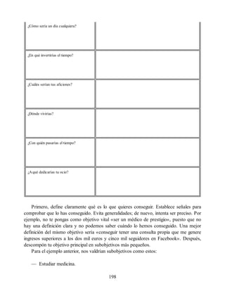 ¿Cómo sería un día cualquiera?
¿En qué invertirías el tiempo?
¿Cuáles serían tus aficiones?
¿Dónde vivirías?
¿Con quién pasarías el tiempo?
¿Aqué dedicarías tu ocio?
Primero, define claramente qué es lo que quieres conseguir. Establece señales para
comprobar que lo has conseguido. Evita generalidades; de nuevo, intenta ser preciso. Por
ejemplo, no te pongas como objetivo vital «ser un médico de prestigio», puesto que no
hay una definición clara y no podemos saber cuándo lo hemos conseguido. Una mejor
definición del mismo objetivo sería «conseguir tener una consulta propia que me genere
ingresos superiores a los dos mil euros y cinco mil seguidores en Facebook». Después,
descompón tu objetivo principal en subobjetivos más pequeños.
Para el ejemplo anterior, nos valdrían subobjetivos como estos:
— Estudiar medicina.
198
 
