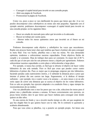 — Conseguir el capital inicial para invertir en una consulta propia.
— Abrir una página de Facebook.
— Promocionar la página de Facebook.
Como ves, poco a poco se van clarificando los pasos que tienes que dar. A su vez
puedes descomponer estos subobjetivos en metas aún más pequeñas. Siguiendo con el
ejemplo anterior, podríamos descomponer «conseguir el capital inicial para invertir en
una consulta propia» en los siguientes hitos:
— Hacer un estudio de mercado para saber qué inversión es la adecuada.
— Buscar un trabajo por cuenta ajena.
— Ahorrar todos los meses quinientos euros que invertiré en el futuro en mi
consulta.
Podemos descomponer cada objetivo y subobjetivo las veces que necesitemos.
Repite este proceso hasta tener claro qué tendrías que hacer el primer año para conseguir
tu meta final. Una vez hecho, planifica mes a mes tus metas. No seas demasiado
optimista, tendemos a sobreestimar nuestras capacidades. Ponte objetivos fáciles de
cumplir y sé constante. Deja de trabajar duro para ser constante. Es mejor dar el 40 %
cada día que el cien por cien los seis primeros meses y dejarlo por agotamiento. Solemos
sobreestimar nuestras capacidades a corto plazo e infravalorarlas a largo plazo.
Por ejemplo, si nunca has corrido, es fácil que te abrume el objetivo de hacer veinte
kilómetros de una sola sentada. Pero es fácil que creas que puedes correr cuatro
kilómetros el primer día. Pues es mejor que te propongas empezar por dos kilómetros,
haciendo paradas cada cuatrocientos metros, e ir subiendo la distancia poco a poco que
intentar el primer día una carrera tan larga. Seguramente, si le dedicas el tiempo
suficiente —por ejemplo, tres o cuatro veces a la semana—, en unos meses o en un año
serás capaz de correr una distancia que se acerca al objetivo de los veinte kilómetros.
Este es solo un ejemplo; haz ejercicio adaptado a tu condición física y sigue siempre las
recomendaciones de un médico.
Una vez planificados mes a mes los pasos que vas a dar, selecciona las tareas para el
primer mes y planifícalas semana a semana. Si haces correctamente este ejercicio, en
pocas horas tendrás claro lo que tienes que hacer mañana para conseguir estar donde
quieres en diez años.
Es una carrera de fondo y vas a invertir mucho tiempo en ello, así que asegúrate de
que has elegido bien lo que quieres hacer con tu vida. De lo contrario te quemarás y
acabarás abandonando.
Para que veas cómo se planifica, voy a ponerte un ejemplo propio. Así tienes una
199
 