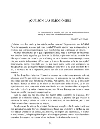 1
¿QUÉ SON LAS EMOCIONES?
No olvidemos que las pequeñas emociones son las capitanas de nuestras
vidas y las obedecemos sin siquiera darnos cuenta.
VINCENT VAN GOGH
¿Cuántas veces has usado y has oído la palabra emoción? Seguramente, una infinidad.
Pero ¿te has parado a pensar qué es en realidad? Cuando alguien viene a mi consulta y le
pregunto qué son las emociones para él, es muy habitual que se produzca un silencio.
Vivimos en un mundo en el que se promociona muy poco la expresión de emociones.
Nos enseñan desde pequeños que llorar es de débiles y que estar ansioso es malo. Por
ello, aprendemos a esconder lo que sentimos y no escuchamos a nuestro cuerpo cuando
este nos manda información. ¿Crees que la tristeza, la ansiedad o la ira son malas?
Seguramente, habrás contestado que sí, que nadie quiere sentir esas emociones tan
desagradables, que es mejor no tener ansiedad, no estar triste o no estar enfadado. Si es
así, la respuesta te va a sorprender, puesto que sin estas emociones estaríamos todos
muertos.
Sí, has leído bien. Muertos. El cerebro humano ha evolucionado durante miles de
años para sentir lo que sientes en este momento. En algún punto de esta evolución estas
emociones han sido útiles para la supervivencia. Por ejemplo, en el caso de la ansiedad y
del miedo. Somos los nietos de los nietos de los nietos (así, miles de años) de los que
experimentaron estas emociones al ver una alimaña acechar. Esta emoción los preparaba
para salir corriendo y evitar el contacto con estos bichos. Los que no sintieron miedo
fueron su comida y no pudieron reproducirse.
Pero no creas que las emociones nos fueron útiles solamente en el pasado. Por
ejemplo, en el momento actual, si no sintieses ansiedad, la próxima vez que cruzases el
semáforo en rojo y viniese un coche a toda velocidad, no reaccionarías, por lo que
efectivamente ahora mismo estarías muerto.
En el caso de la tristeza, la principal función que cumple es la de reducir actividad
para conservar energía. Hay dos situaciones que hacen que se dispare: la pérdida de algo
o de alguien (puede ser un familiar, una mascota, un empleo, una oportunidad, el estatus,
el ocio, etcétera), o la percepción de poca eficacia (por ejemplo, cuando nos sale mal una
entrevista de trabajo o un examen al que habíamos dedicado mucho tiempo).
20
 