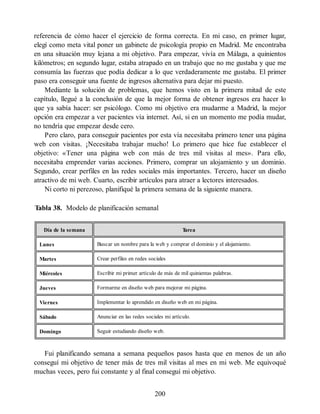 referencia de cómo hacer el ejercicio de forma correcta. En mi caso, en primer lugar,
elegí como meta vital poner un gabinete de psicología propio en Madrid. Me encontraba
en una situación muy lejana a mi objetivo. Para empezar, vivía en Málaga, a quinientos
kilómetros; en segundo lugar, estaba atrapado en un trabajo que no me gustaba y que me
consumía las fuerzas que podía dedicar a lo que verdaderamente me gustaba. El primer
paso era conseguir una fuente de ingresos alternativa para dejar mi puesto.
Mediante la solución de problemas, que hemos visto en la primera mitad de este
capítulo, llegué a la conclusión de que la mejor forma de obtener ingresos era hacer lo
que ya sabía hacer: ser psicólogo. Como mi objetivo era mudarme a Madrid, la mejor
opción era empezar a ver pacientes vía internet. Así, si en un momento me podía mudar,
no tendría que empezar desde cero.
Pero claro, para conseguir pacientes por esta vía necesitaba primero tener una página
web con visitas. ¡Necesitaba trabajar mucho! Lo primero que hice fue establecer el
objetivo: «Tener una página web con más de tres mil visitas al mes». Para ello,
necesitaba emprender varias acciones. Primero, comprar un alojamiento y un dominio.
Segundo, crear perfiles en las redes sociales más importantes. Tercero, hacer un diseño
atractivo de mi web. Cuarto, escribir artículos para atraer a lectores interesados.
Ni corto ni perezoso, planifiqué la primera semana de la siguiente manera.
Tabla 38. Modelo de planificación semanal
Día de la semana T
area
Lunes Buscar un nombre para la web y comprar el dominio y el alojamiento.
Martes Crear perfiles en redes sociales
Miércoles Escribir mi primer artículo de más de mil quinientas palabras.
Jueves Formarme en diseño web para mejorar mi página.
Viernes Implementar lo aprendido en diseño web en mi página.
Sábado Anunciar en las redes sociales mi artículo.
Domingo Seguir estudiando diseño web.
Fui planificando semana a semana pequeños pasos hasta que en menos de un año
conseguí mi objetivo de tener más de tres mil visitas al mes en mi web. Me equivoqué
muchas veces, pero fui constante y al final conseguí mi objetivo.
200
 