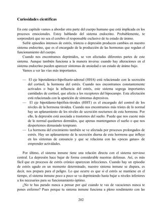Curiosidades científicas
En este capítulo vamos a abordar otra parte del cuerpo humano que está implicada en los
procesos emocionales. Estoy hablando del sistema endocrino. Probablemente, te
sorprenderá que no sea el cerebro el responsable exclusivo de tu estado de ánimo.
Sufrir episodios intensos de estrés, tristeza o depresión producen cambios en nuestro
sistema endocrino, que es el encargado de la producción de las hormonas que regulan el
funcionamiento del cuerpo.
Cuando nos encontramos deprimidos, se ven afectadas diferentes partes de este
sistema. Aunque también funciona a la manera inversa: cuando hay alteraciones en el
sistema endocrino pueden aparecer síntomas de ansiedad o un estado de ánimo bajo.
Vamos a ver las vías más importantes.
— El eje hipotalámico-hipofisario-adrenal (HHA) está relacionado con la secreción
del cortisol, la hormona del estrés. Cuando nos encontramos constantemente
activados o bajo la influencia del estrés, este sistema segrega importantes
cantidades de cortisol, que afecta a los receptores del hipocampo. Esta afectación
está relacionada con la aparición de síntomas depresivos.
— El eje hipotálamo-hipófisis-tiroides (HHT) es el encargado del control de los
niveles de la hormona tiroidea. Cuando nos encontramos más tristes de lo normal
hay un aplanamiento de los niveles de secreción nocturnos de esta hormona. Por
ello, la depresión está asociada a trastornos del sueño. Puede que nos cueste más
de lo normal quedarnos dormidos, que apenas mantengamos el sueño o que nos
despertemos demasiado temprano.
— La hormona del crecimiento también se ve afectada por procesos prolongados de
estrés. Hay un aplanamiento de la secreción diurna de esta hormona que influye
en los síntomas de cansancio y que se relaciona con las «pocas ganas» de
emprender actividades.
Por último, el sistema inmune tiene una relación directa con el sistema nervioso
central. La depresión hace bajar de forma considerable nuestras defensas. Así, es más
fácil que en procesos de estrés crónico aparezcan infecciones. Cuando hay un episodio
de estrés agudo en un momento determinado, nuestro sistema inmune se dispara, es
decir, nos prepara para el peligro. Lo que ocurre es que si el estrés se mantiene en el
tiempo, el sistema inmune poco a poco se va deprimiendo hasta bajar a niveles inferiores
a los necesarios para su funcionamiento óptimo.
¿No te has parado nunca a pensar por qué cuando te vas de vacaciones nunca te
pones enfermo? Pues porque tu sistema inmune funciona a pleno rendimiento con las
202
 