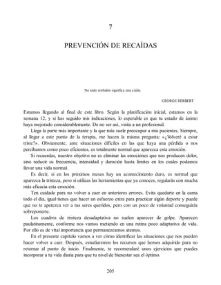 7
PREVENCIÓN DE RECAÍDAS
No todo resbalón significa una caída.
GEORGE HERBERT
Estamos llegando al final de este libro. Según la planificación inicial, estamos en la
semana 12, y si has seguido mis indicaciones, lo esperable es que tu estado de ánimo
haya mejorado considerablemente. De no ser así, visita a un profesional.
Llega la parte más importante y la que más suele preocupar a mis pacientes. Siempre,
al llegar a este punto de la terapia, me hacen la misma pregunta: «¿V
olveré a estar
triste?». Obviamente, ante situaciones difíciles en las que haya una pérdida o nos
percibamos como poco eficientes, es totalmente normal que aparezca esta emoción.
Si recuerdas, nuestro objetivo no es eliminar las emociones que nos producen dolor,
sino reducir su frecuencia, intensidad y duración hasta límites en los cuales podamos
llevar una vida normal.
Es decir, si en los próximos meses hay un acontecimiento duro, es normal que
aparezca la tristeza, pero si utilizas las herramientas que ya conoces, regularás con mucha
más eficacia esta emoción.
Ten cuidado para no volver a caer en anteriores errores. Evita quedarte en la cama
todo el día, igual tienes que hacer un esfuerzo extra para practicar algún deporte y puede
que no te apetezca ver a tus seres queridos, pero con un poco de voluntad conseguirás
sobreponerte.
Los cuadros de tristeza desadaptativa no suelen aparecer de golpe. Aparecen
paulatinamente, conforme nos vamos metiendo en una rutina poco adaptativa de vida.
Por ello es de vital importancia que permanezcamos atentos.
En el presente capítulo vamos a ver cómo identificar las situaciones que nos pueden
hacer volver a caer. Después, estudiaremos los recursos que hemos adquirido para no
retornar al punto de inicio. Finalmente, te recomendaré unos ejercicios que puedes
incorporar a tu vida diaria para que tu nivel de bienestar sea el óptimo.
205
 