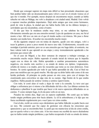 Desde que conseguí superar mi etapa más difícil se han presentado situaciones que
bien podían haber sido un desencadenante para volver a caer en el círculo vicioso en el
que me vi metido. Por ejemplo, meses después de encontrarme mejor, cuando ya había
rehecho mi vida en Málaga, me volví a desplazar a mi ciudad natal, Madrid. Esto volvió
a suponer muchas pérdidas importantes. Dejé atrás amigos que eran como hermanos,
perdí de vista la playa, la ciudad que me había hecho feliz en los últimos tiempos y
actividades que me encantaban, como el teatro.
El día que hice la mudanza estaba muy triste, se me saltaban las lágrimas.
Obviamente entendía que era una emoción normal. Lejos de quedarme en casa, me fui al
monte a leer. Allí tuve un rato en el que di rienda suelta a mi tristeza. Me puse a llorar
durante casi media hora. Al acabar me encontraba mucho mejor.
Al día siguiente empecé con mi rutina de deporte, quedé con mis amigos, volví a
tocar la guitarra y poco a poco monté de nuevo una vida. Evidentemente, recuerdo con
nostalgia el período anterior, pero no es una emoción que me haga daño; al contrario, me
hace valorar todo lo que aprendí en esa etapa y estoy tremendamente agradecido a las
personas que conocí allí.
En el caso de Miguel, a las doce semanas de empezar a trabajar conmigo, se
encontraba mucho mejor. Había superado el estado inicial de tristeza que le impedía
seguir con su ritmo de vida. Había aprendido a cambiar pensamientos automáticos
negativos, era mucho más asertivo y su estado de ánimo era óptimo. Lógicamente,
echaba de menos a su madre, pero los recuerdos que tenía ya no eran dolorosos. Eran
bonitos. Se sentía agradecido por todo lo que había aprendido de ella. Casi al final me
puso una metáfora que me gustó mucho. Me dijo que su dolor había sido como el de una
herida profunda. Al principio no podía pensar en otra cosa, pero con el tiempo fue
cicatrizando para convertirse en algo más de su cuerpo. Algo bonito de lo que estaba
orgulloso. Había pasado de sentirse víctima a sentirse superviviente.
Con todo, le costó alzar el vuelo y dejar de venir a la consulta. Le tuve casi que
obligar a enfrentarse por sí mismo a las dificultades del día a día. Las últimas sesiones las
dedicamos a planificar lo que tendría que hacer si de nuevo aparecían dificultades en su
camino. Y como siempre hago, le di cita para verlo en un mes.
Pasados los treinta días, llegó con un aspecto espléndido. Me contó que no había
tenido ningún problema para tirar hacia delante. Le di la enhorabuena y le dije que me
fuese escribiendo regularmente por e-mail para ver cómo estaba.
Casi al año, recibí un correo suyo diciéndome que había fallecido su padre hacía casi
un mes. Me comentó que fue capaz de gestionar con eficacia las emociones que
aparecieron y que se encontraba bien. Le pedí que me mantuviese al día de cómo estaba,
que no quería volver a ver cómo caía. A los tres meses me escribió de nuevo diciéndome
que no había tenido ningún problema y que había recuperado él solo su estado de ánimo.
206
 