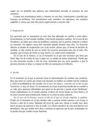 seguir así, es probable que padezca una enfermedad asociada al consumo de esta
sustancia.
Cuando nos encontramos tristes y estamos en esta fase, comenzamos a percibir que
tenemos un problema. Nos encontramos mal, cansados, sin esperanza, nos sentimos
culpables y vemos que todo ello afecta negativamente a nuestra vida.
3. Preparación
Las personas que se encuentran en esta fase han planeado un cambio a corto plazo.
Generalmente, ya han tomado medidas y han hecho pequeños cambios. En el caso de los
fumadores, ya saben que existe un problema e intentan, por lo general, empezar a reducir
su consumo. En algunos casos han intentado dejarlo durante unos días. Es frecuente
alternar el estadio de preparación con el de acción, puesto que, al tomar la decisión de
cambiar, se dan cuenta de que no tienen los recursos necesarios para dar el salto. Por
ejemplo, que el mono de fumar es muy fuerte y no saben cómo combatirlo.
En el caso de la tristeza, es en el momento en el que uno reconoce que tiene que
hacer algo. Se da cuenta de que si sigue así, su estado de ánimo empeorará. Puede que
en este momento acceda a salir de casa, arrastrado por sus seres queridos, o que la
persona afectada se lance a comprar un libro de autoayuda en la librería.
4. Acción
Es el momento en el que la persona toma la determinación de cambiar una conducta.
Hay que tener en cuenta que tomar esta decisión no implica un cambio real de conducta
y existe la posibilidad de una recaída. En el caso del tabaco, coincide con el día en que
finalmente se deja de fumar. Es el momento en el que la persona decide dar un cambio a
su vida, pero aparecen dificultades que quizá no ha previsto y puede recaer fácilmente.
Como explicábamos en el estadio anterior, el deseo de fumar puede ser muy fuerte y al
no tener recursos para minimizarlo, fumar se ve como la única solución.
En el caso de la tristeza, ocurre el día en el que se decide empezar a cambiar.
Puede ser el momento en el que decides salir a caminar treinta minutos o en el que te
fuerzas a salir de la cama. Depende del nivel de cada uno. Quizá te resulte muy duro
hacer un poco de ejercicio y tires la toalla. Los efectos positivos de esta actividad no son
inmediatos, sino que tardan unos días o semanas en aparecer, por lo que, al principio, no
te queda otra que confiar en que funciona.
209
 