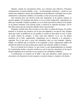 Además, cuando nos encontramos tristes, nos volvemos más reflexivos. Pensamos
continuamente en nuestra pérdida, y esto —en determinados momentos— puede ser una
actitud muy adaptativa, puesto que posiblemente desarrollaremos estrategias nuevas para
enfrentarnos a situaciones similares a la ocurrida y evitar así una nueva pérdida.
Esta emoción tiene una función social muy importante, la de generar empatía en
nuestros iguales. Si te pregunto qué harías si ves a tu mejor amiga triste, seguramente me
dirás que consolarla o intentar ayudarla, ese es el efecto que tiene la tristeza en los demás
en un primer momento. Esta función ayuda a conservar la cohesión del grupo. ¿No te
han dicho nunca que los momentos difíciles unen a las personas?
Imagínate viviendo hace diez mil años en una tribu, en mitad del bosque. El cerebro
humano es el mismo que entonces, por lo que está adaptado a ese tipo de vida. Imagina
ahora que sufres la pérdida de un ser querido: tu cerebro te hace parar en seco, te pone
en modo «ahorro de energía», te hace estar más reflexivo. A su vez, los demás
miembros de la tribu, seguramente, empatizarán con tu situación y te animarán a
superarla. Por lo que poco a poco irás sintiéndote cada vez más animado. Además,
debido a la reflexión que la emoción te ha empujado a hacer, seguramente saldrás del
episodio de tristeza con nuevas ideas para superar una situación similar en el futuro.
Esa es la función de la tristeza. Lo que ocurre es que desgraciadamente la sociedad
ha evolucionado mucho y nuestros cerebros no, por lo que hay situaciones en las que la
función adaptativa de la emoción no nos ayuda con los problemas cotidianos.
A continuación, se resumen en la tabla 2 ante qué elementos suelen aparecer las
emociones y las funciones de estas respecto a nosotros mismos y respecto a los demás.
21
 