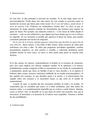 5. Mantenimiento
En esta fase, la idea principal es prevenir las recaídas. Es la más larga, junto con la
precontemplación. Puede durar una vida entera. En este estadio es necesario poner en
marcha los recursos que tienes para evitar recaer. En el caso del tabaco, puede durar el
resto de nuestra vida. Podemos ser exfumadores setenta años. La clave es que en
situaciones de riesgo sepamos manejar las herramientas que tenemos para superar las
ganas de fumar. Por ejemplo, una situación común es —a los meses de haber dejado el
consumo— estar en una celebración y que alguien que hace tiempo que no ves te ofrezca
un cigarrillo. En ese momento es posible que aparezca el deseo de fumar, pero puedes
controlarlo aplicando una técnica de relajación.
En el caso de la tristeza, pueden aparecer situaciones que faciliten la aparición de
esta emoción. Ahora mismo, si has leído el libro entero, tienes recursos de sobra para
enfrentarte con éxito a ellas. Ya sabes que programar actividades agradables, cambiar
pensamientos negativos, ser más asertivo y sociable, y solucionar problemas puede
ayudarte mucho en estos casos. La clave es estar atento para poner en marcha estas
técnicas.
Si te das cuenta, los autores, contextualizaron el modelo en el consumo de sustancias,
pero sirve para explicar con eficacia cualquier cambio. Si lo aplicamos a la tristeza,
probablemente cuando compraste el libro te encontrarías en un estadio de contemplación
o preparación, puede que fuese un familiar el que te viese decaído y tú ni siquiera te
hubieses dado cuenta; entonces estaríamos hablando de un estadio precontemplativo. Si
has seguido mis consejos, es que decidiste pasar a la acción, y si efectivamente has
seguido todos mis consejos y te encuentras mejor, es que estás en el estadio de
mantenimiento.
A partir de aquí, se pueden dar dos escenarios posibles: la caída y la recaída. Te
sorprenderá que no considere que nunca va a haber problemas, pero días malos los
tenemos todos, y es estadísticamente imposible que no vuelvas a sentir tristeza. Además,
como ya hemos visto, lo deseable no es que dejes de sentir esta emoción, sino que la
frecuencia, la intensidad y la duración de la tristeza sean aceptables. Pasemos a definir
las dos posibilidades.
6. Caída/recaída
210
 