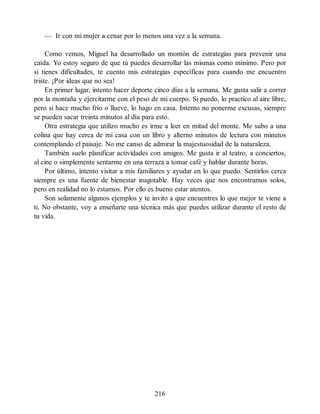— Ir con mi mujer a cenar por lo menos una vez a la semana.
Como vemos, Miguel ha desarrollado un montón de estrategias para prevenir una
caída. Yo estoy seguro de que tú puedes desarrollar las mismas como mínimo. Pero por
si tienes dificultades, te cuento mis estrategias específicas para cuando me encuentro
triste. ¡Por ideas que no sea!
En primer lugar, intento hacer deporte cinco días a la semana. Me gusta salir a correr
por la montaña y ejercitarme con el peso de mi cuerpo. Si puedo, lo practico al aire libre,
pero si hace mucho frío o llueve, lo hago en casa. Intento no ponerme excusas, siempre
se pueden sacar treinta minutos al día para esto.
Otra estrategia que utilizo mucho es irme a leer en mitad del monte. Me subo a una
colina que hay cerca de mi casa con un libro y alterno minutos de lectura con minutos
contemplando el paisaje. No me canso de admirar la majestuosidad de la naturaleza.
También suelo planificar actividades con amigos. Me gusta ir al teatro, a conciertos,
al cine o simplemente sentarme en una terraza a tomar café y hablar durante horas.
Por último, intento visitar a mis familiares y ayudar en lo que puedo. Sentirlos cerca
siempre es una fuente de bienestar inagotable. Hay veces que nos encontramos solos,
pero en realidad no lo estamos. Por ello es bueno estar atentos.
Son solamente algunos ejemplos y te invito a que encuentres lo que mejor te viene a
ti. No obstante, voy a enseñarte una técnica más que puedes utilizar durante el resto de
tu vida.
216
 