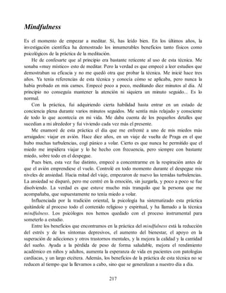 Mindfulness
Es el momento de empezar a meditar. Sí, has leído bien. En los últimos años, la
investigación científica ha demostrado los innumerables beneficios tanto físicos como
psicológicos de la práctica de la meditación.
He de confesarte que al principio era bastante reticente al uso de esta técnica. Me
sonaba «muy místico» esto de meditar. Pero la verdad es que empecé a leer estudios que
demostraban su eficacia y no me quedó otra que probar la técnica. Me inicié hace tres
años. Ya tenía referencias de esta técnica y conocía cómo se aplicaba, pero nunca la
había probado en mis carnes. Empecé poco a poco, meditando diez minutos al día. Al
principio no conseguía mantener la atención ni siquiera un minuto seguido... Es lo
normal.
Con la práctica, fui adquiriendo cierta habilidad hasta entrar en un estado de
conciencia plena durante varios minutos seguidos. Me sentía más relajado y consciente
de todo lo que acontecía en mi vida. Me daba cuenta de los pequeños detalles que
sucedían a mi alrededor y fui viviendo cada vez más el presente.
Me enamoré de esta práctica el día que me enfrenté a uno de mis miedos más
arraigados: viajar en avión. Hace diez años, en un viaje de vuelta de Praga en el que
hubo muchas turbulencias, cogí pánico a volar. Cierto es que nunca he permitido que el
miedo me impidiera viajar y lo he hecho con frecuencia, pero siempre con bastante
miedo, sobre todo en el despegue.
Pues bien, esta vez fue distinto, empecé a concentrarme en la respiración antes de
que el avión emprendiese el vuelo. Controlé en todo momento durante el despegue mis
niveles de ansiedad. Hacia mitad del viaje, empezaron de nuevo las temidas turbulencias.
La ansiedad se disparó, pero me centré en la emoción, sin juzgarla, y poco a poco se fue
disolviendo. La verdad es que estuve mucho más tranquilo que la persona que me
acompañaba, que supuestamente no tenía miedo a volar.
Influenciada por la tradición oriental, la psicología ha sistematizado esta práctica
quitándole al proceso todo el contenido religioso y espiritual, y ha llamado a la técnica
mindfulness. Los psicólogos nos hemos quedado con el proceso instrumental para
someterlo a estudio.
Entre los beneficios que encontramos en la práctica del mindfulness está la reducción
del estrés y de los síntomas depresivos, el aumento del bienestar, el apoyo en la
superación de adicciones y otros trastornos mentales, y la mejora la calidad y la cantidad
del sueño. Ayuda a la pérdida de peso de forma saludable, mejora el rendimiento
académico en niños y adultos, aumenta la esperanza de vida en pacientes con patologías
cardíacas, y un largo etcétera. Además, los beneficios de la práctica de esta técnica no se
reducen al tiempo que la llevamos a cabo, sino que se generalizan a nuestro día a día.
217
 