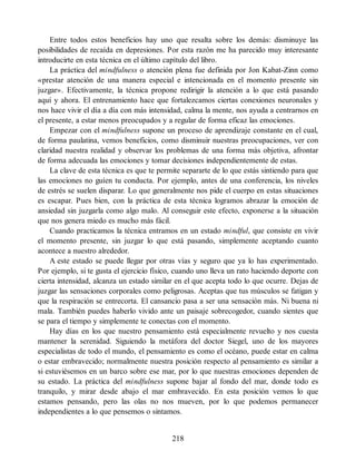 Entre todos estos beneficios hay uno que resalta sobre los demás: disminuye las
posibilidades de recaída en depresiones. Por esta razón me ha parecido muy interesante
introducirte en esta técnica en el último capítulo del libro.
La práctica del mindfulness o atención plena fue definida por Jon Kabat-Zinn como
«prestar atención de una manera especial e intencionada en el momento presente sin
juzgar». Efectivamente, la técnica propone redirigir la atención a lo que está pasando
aquí y ahora. El entrenamiento hace que fortalezcamos ciertas conexiones neuronales y
nos hace vivir el día a día con más intensidad, calma la mente, nos ayuda a centrarnos en
el presente, a estar menos preocupados y a regular de forma eficaz las emociones.
Empezar con el mindfulness supone un proceso de aprendizaje constante en el cual,
de forma paulatina, vemos beneficios, como disminuir nuestras preocupaciones, ver con
claridad nuestra realidad y observar los problemas de una forma más objetiva, afrontar
de forma adecuada las emociones y tomar decisiones independientemente de estas.
La clave de esta técnica es que te permite separarte de lo que estás sintiendo para que
las emociones no guíen tu conducta. Por ejemplo, antes de una conferencia, los niveles
de estrés se suelen disparar. Lo que generalmente nos pide el cuerpo en estas situaciones
es escapar. Pues bien, con la práctica de esta técnica logramos abrazar la emoción de
ansiedad sin juzgarla como algo malo. Al conseguir este efecto, exponerse a la situación
que nos genera miedo es mucho más fácil.
Cuando practicamos la técnica entramos en un estado mindful, que consiste en vivir
el momento presente, sin juzgar lo que está pasando, simplemente aceptando cuanto
acontece a nuestro alrededor.
A este estado se puede llegar por otras vías y seguro que ya lo has experimentado.
Por ejemplo, si te gusta el ejercicio físico, cuando uno lleva un rato haciendo deporte con
cierta intensidad, alcanza un estado similar en el que acepta todo lo que ocurre. Dejas de
juzgar las sensaciones corporales como peligrosas. Aceptas que tus músculos se fatigan y
que la respiración se entrecorta. El cansancio pasa a ser una sensación más. Ni buena ni
mala. También puedes haberlo vivido ante un paisaje sobrecogedor, cuando sientes que
se para el tiempo y simplemente te conectas con el momento.
Hay días en los que nuestro pensamiento está especialmente revuelto y nos cuesta
mantener la serenidad. Siguiendo la metáfora del doctor Siegel, uno de los mayores
especialistas de todo el mundo, el pensamiento es como el océano, puede estar en calma
o estar embravecido; normalmente nuestra posición respecto al pensamiento es similar a
si estuviésemos en un barco sobre ese mar, por lo que nuestras emociones dependen de
su estado. La práctica del mindfulness supone bajar al fondo del mar, donde todo es
tranquilo, y mirar desde abajo el mar embravecido. En esta posición vemos lo que
estamos pensando, pero las olas no nos mueven, por lo que podemos permanecer
independientes a lo que pensemos o sintamos.
218
 
