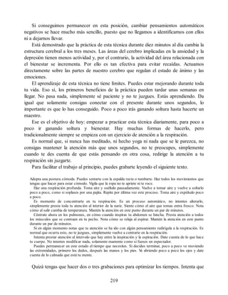 Si conseguimos permanecer en esta posición, cambiar pensamientos automáticos
negativos se hace mucho más sencillo, puesto que no llegamos a identificarnos con ellos
ni a dejarnos llevar.
Está demostrado que la práctica de esta técnica durante diez minutos al día cambia la
estructura cerebral a los tres meses. Las áreas del cerebro implicadas en la ansiedad y la
depresión tienen menos actividad y, por el contrario, la actividad del área relacionada con
el bienestar se incrementa. Por ello es tan efectiva para evitar recaídas. Actuamos
directamente sobre las partes de nuestro cerebro que regulan el estado de ánimo y las
emociones.
El aprendizaje de esta técnica no tiene límites. Puedes estar mejorando durante toda
tu vida. Eso sí, los primeros beneficios de la práctica pueden tardar unas semanas en
llegar. No pasa nada, simplemente sé paciente y no te juzgues. Estás aprendiendo. Da
igual que solamente consigas conectar con el presente durante unos segundos, lo
importante es que lo has conseguido. Poco a poco irás ganando soltura hasta hacerte un
maestro.
Ese es el objetivo de hoy: empezar a practicar esta técnica diariamente, para poco a
poco ir ganando soltura y bienestar. Hay muchas formas de hacerlo, pero
tradicionalmente siempre se empieza con un ejercicio de atención a la respiración.
Es normal que, si nunca has meditado, ni hecho yoga ni nada que se le parezca, no
consigas mantener la atención más que unos segundos, no te preocupes, simplemente
cuando te des cuenta de que estás pensando en otra cosa, redirige la atención a tu
respiración sin juzgarte.
Para facilitar el trabajo al principio, puedes grabarte leyendo el siguiente texto.
Adopta una postura cómoda. Puedes sentarte con la espalda recta o tumbarte. Haz todos los movimientos que
tengas que hacer para estar cómodo. Vigila que la ropa no te apriete ni te roce.
Haz una respiración profunda. Toma aire y suéltalo pausadamente. Vuelve a tomar aire y vuelve a soltarlo
poco a poco, como si soplases por una pajita. Repite por última vez este proceso. Toma aire y expúlsalo poco
a poco.
Es momento de concentrarte en tu respiración. Es un proceso automático, no intentes alterarlo,
simplemente presta toda tu atención al interior de la nariz. Siente cómo el aire que tomas entra fresco. Nota
cómo al salir cambia de temperatura. Mantén la atención en este punto durante un par de minutos.
Céntrate ahora en los pulmones, en cómo cuando inspiras tu abdomen se hincha. Presta atención a todos
los músculos que se contraen en tu pecho. Nota cómo se relaja al espirar. Mantén la atención en este punto
durante un par de minutos.
Si en algún momento notas que tu atención se ha ido con algún pensamiento redirígela a la respiración. Es
normal que ocurra esto, no te juzgues, simplemente vuelve a centrarte en la respiración.
Intenta prestar atención al intervalo que hay entre la inspiración y la espiración. Date cuenta de lo que hace
tu cuerpo. No intentes modificar nada, solamente mantente como si fueses un espectador.
Puedes permanecer en este estado el tiempo que necesites. Si decides terminar, poco a poco ve moviendo
las extremidades, primero los dedos, después las manos y los pies. V
e abriendo poco a poco los ojos y date
cuenta de lo calmada que está tu mente.
Quizá tengas que hacer dos o tres grabaciones para optimizar los tiempos. Intenta que
219
 