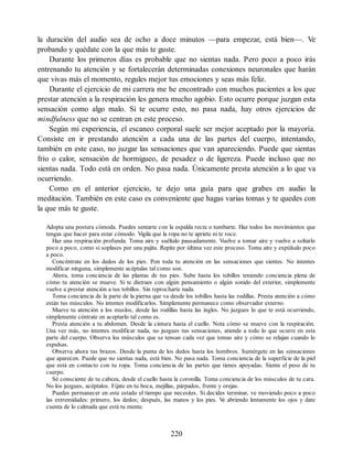 la duración del audio sea de ocho a doce minutos —para empezar, está bien—. Ve
probando y quédate con la que más te guste.
Durante los primeros días es probable que no sientas nada. Pero poco a poco irás
entrenando tu atención y se fortalecerán determinadas conexiones neuronales que harán
que vivas más el momento, regules mejor tus emociones y seas más feliz.
Durante el ejercicio de mi carrera me he encontrado con muchos pacientes a los que
prestar atención a la respiración les genera mucho agobio. Esto ocurre porque juzgan esta
sensación como algo malo. Si te ocurre esto, no pasa nada, hay otros ejercicios de
mindfulness que no se centran en este proceso.
Según mi experiencia, el escaneo corporal suele ser mejor aceptado por la mayoría.
Consiste en ir prestando atención a cada una de las partes del cuerpo, intentando,
también en este caso, no juzgar las sensaciones que van apareciendo. Puede que sientas
frío o calor, sensación de hormigueo, de pesadez o de ligereza. Puede incluso que no
sientas nada. Todo está en orden. No pasa nada. Únicamente presta atención a lo que va
ocurriendo.
Como en el anterior ejercicio, te dejo una guía para que grabes en audio la
meditación. También en este caso es conveniente que hagas varias tomas y te quedes con
la que más te guste.
Adopta una postura cómoda. Puedes sentarte con la espalda recta o tumbarte. Haz todos los movimientos que
tengas que hacer para estar cómodo. Vigila que la ropa no te apriete ni te roce.
Haz una respiración profunda. Toma aire y suéltalo pausadamente. Vuelve a tomar aire y vuelve a soltarlo
poco a poco, como si soplases por una pajita. Repite por última vez este proceso. Toma aire y expúlsalo poco
a poco.
Concéntrate en los dedos de los pies. Pon toda tu atención en las sensaciones que sientes. No intentes
modificar ninguna, simplemente acéptalas tal como son.
Ahora, toma conciencia de las plantas de tus pies. Sube hasta los tobillos teniendo conciencia plena de
cómo tu atención se mueve. Si te distraes con algún pensamiento o algún sonido del exterior, simplemente
vuelve a prestar atención a tus tobillos. Sin reprocharte nada.
Toma conciencia de la parte de la pierna que va desde los tobillos hasta las rodillas. Presta atención a cómo
están tus músculos. No intentes modificarlos. Simplemente permanece como observador externo.
Mueve tu atención a los muslos, desde las rodillas hasta las ingles. No juzgues lo que te está ocurriendo,
simplemente céntrate en aceptarlo tal como es.
Presta atención a tu abdomen. Desde la cintura hasta el cuello. Nota cómo se mueve con la respiración.
Una vez más, no intentes modificar nada, no juzgues tus sensaciones, atiende a todo lo que ocurre en esta
parte del cuerpo. Observa los músculos que se tensan cada vez que tomas aire y cómo se relajan cuando lo
expulsas.
Observa ahora tus brazos. Desde la punta de los dedos hasta los hombros. Sumérgete en las sensaciones
que aparecen. Puede que no sientas nada, está bien. No pasa nada. Toma conciencia de la superficie de la piel
que está en contacto con tu ropa. Toma conciencia de las partes que tienes apoyadas. Siente el peso de tu
cuerpo.
Sé consciente de tu cabeza, desde el cuello hasta la coronilla. Toma conciencia de los músculos de tu cara.
No los juzgues, acéptalos. Fíjate en tu boca, mejillas, párpados, frente y orejas.
Puedes permanecer en este estado el tiempo que necesites. Si decides terminar, ve moviendo poco a poco
las extremidades: primero, los dedos; después, las manos y los pies. V
e abriendo lentamente los ojos y date
cuenta de lo calmada que está tu mente.
220
 