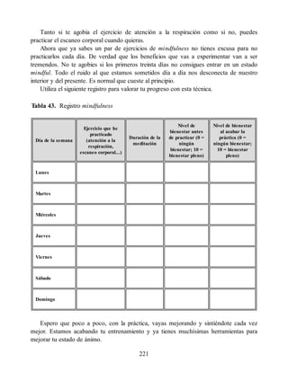 Tanto si te agobia el ejercicio de atención a la respiración como si no, puedes
practicar el escaneo corporal cuando quieras.
Ahora que ya sabes un par de ejercicios de mindfulness no tienes excusa para no
practicarlos cada día. De verdad que los beneficios que vas a experimentar van a ser
tremendos. No te agobies si los primeros treinta días no consigues entrar en un estado
mindful. Todo el ruido al que estamos sometidos día a día nos desconecta de nuestro
interior y del presente. Es normal que cueste al principio.
Utiliza el siguiente registro para valorar tu progreso con esta técnica.
Tabla 43. Registro mindfulness
Día de la semana
Ejercicio que he
practicado
(atención a la
respiración,
escaneo corporal...)
Duración de la
meditación
Nivel de
bienestar antes
de practicar (0 =
ningún
bienestar; 10 =
bienestar pleno)
Nivel de bienestar
al acabar la
práctica (0 =
ningún bienestar;
10 = bienestar
pleno)
Lunes
Martes
Miércoles
Jueves
Viernes
Sábado
Domingo
Espero que poco a poco, con la práctica, vayas mejorando y sintiéndote cada vez
mejor. Estamos acabando tu entrenamiento y ya tienes muchísimas herramientas para
mejorar tu estado de ánimo.
221
 