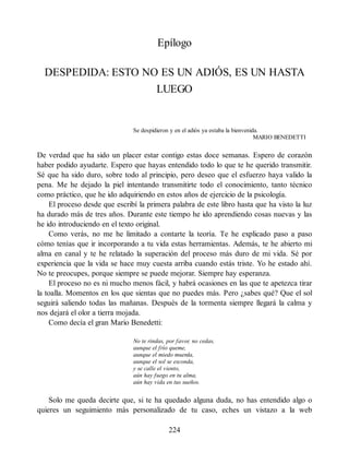 Epílogo
DESPEDIDA: ESTO NO ES UN ADIÓS, ES UN HASTA
LUEGO
Se despidieron y en el adiós ya estaba la bienvenida.
MARIO BENEDETTI
De verdad que ha sido un placer estar contigo estas doce semanas. Espero de corazón
haber podido ayudarte. Espero que hayas entendido todo lo que te he querido transmitir.
Sé que ha sido duro, sobre todo al principio, pero deseo que el esfuerzo haya valido la
pena. Me he dejado la piel intentando transmitirte todo el conocimiento, tanto técnico
como práctico, que he ido adquiriendo en estos años de ejercicio de la psicología.
El proceso desde que escribí la primera palabra de este libro hasta que ha visto la luz
ha durado más de tres años. Durante este tiempo he ido aprendiendo cosas nuevas y las
he ido introduciendo en el texto original.
Como verás, no me he limitado a contarte la teoría. Te he explicado paso a paso
cómo tenías que ir incorporando a tu vida estas herramientas. Además, te he abierto mi
alma en canal y te he relatado la superación del proceso más duro de mi vida. Sé por
experiencia que la vida se hace muy cuesta arriba cuando estás triste. Yo he estado ahí.
No te preocupes, porque siempre se puede mejorar. Siempre hay esperanza.
El proceso no es ni mucho menos fácil, y habrá ocasiones en las que te apetezca tirar
la toalla. Momentos en los que sientas que no puedes más. Pero ¿sabes qué? Que el sol
seguirá saliendo todas las mañanas. Después de la tormenta siempre llegará la calma y
nos dejará el olor a tierra mojada.
Como decía el gran Mario Benedetti:
No te rindas, por favor, no cedas,
aunque el frío queme,
aunque el miedo muerda,
aunque el sol se esconda,
y se calle el viento,
aún hay fuego en tu alma,
aún hay vida en tus sueños.
Solo me queda decirte que, si te ha quedado alguna duda, no has entendido algo o
quieres un seguimiento más personalizado de tu caso, eches un vistazo a la web
224
 