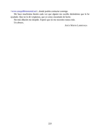 <www.enequilibriomental.net>, donde podrás contactar conmigo.
Me hace muchísima ilusión cada vez que alguien me escribe diciéndome que lo he
ayudado. Que no te dé vergüenza, que yo estoy encantado de leerte.
Sin más dilación me despido. Espero que no me necesites nunca más.
Un abrazo,
JESÚS MA
TOS LARRINAGA
225
 