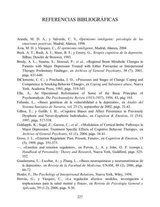 REFERENCIAS BIBLIOGRÁFICAS
Aranda, M. D. A.; y Valverde, C. V
., Optimismo inteligente: psicología de las
emociones positivas, Madrid, Alianza, 1998.
Ávia, M. D. y Vázquez, C., El optimismo inteligente, Madrid, Alianza, 2004
Beck, A. T.; Rush, A. J.; Shaw, B. F.; y Emery, G., Terapia cognitiva de la depresión,
Bilbao, Desclée de Brouwer, 1983.
Brody, A. L.; Saxena, S.; Stoessel, P.; et al., «Regional Brain Metabolic Changes in
Patients with Major Depression Treated with Either Paroxetine or Interpersonal
Therapy: Preliminary Findings», en Archives of General Psychiatry, 58 (7), 2001,
págs. 631-640.
DiClemente, C. C.; y Prochaska, J. O., «Processes and Stages of Change: Coping and
Competence in Smoking Behavior Change», en Coping and Substance abuse, Nueva
York, Academic Press, 1985, págs. 319-343.
Ellis, A., An Operational Reformation of Some of the Basic Principles of
Psychoanalysis. The Psychoanalytic Review (1913-1957), 1956, 43, pág. 163.
Fañanás, L., «Bases genéticas de la vulnerabilidad a la depresión», en Anales del
Sistema Sanitario de Navarra, vol. 25 (3), septiembre de 2002, págs. 21-42.
Gilboa, E.; y Gotlib, I. H., «Cognitive Biases and Affect Persistence in Previously
Dysphoric and Never-dysphoric Individuals», en Cognition & Emotion, 11 (5-6),
1997, págs. 517-538.
Goldapple, K.; Segal, Z.; Garson, C.; et al., «Modulation of Cortical-limbic Pathways in
Major Depression: Treatment Specific Effects of Cognitive Behavior Therapy», en
Archives of General Psychiatry, 61 (1), 2004, págs. 34-41.
Gross, J. J., «Emotion Regulation: Past, Present, Future», en Cognition & Emotion, 13
(5), 1999, págs. 551-573.
—, «Emotion and emotion regulation», en Pervin, L. A. y John, O. P. (comps.),
Handbook of Personality: Theory and Research, Nueva York, Guildford, págs. 525-
552.
Guadarrama, L.; Escobar, A.; y Zhang, L., «Bases neuroquímicas y neuroanatómicas de
la depresión», en Revista de la Facultad de Medicina, UNAM, 49 (2), 2006, págs.
66-72.
Heider, F., The Psychology of Interpersonal Relations, Nueva York, Wiley, 1958.
Hervás, G.; y Vázquez, C., «La regulación afectiva: modelos, investigación e
implicaciones para la salud mental y física», en Revista de Psicología General y
Aplicada, 59 (1-2), 2006, págs. 9-36.
227
 