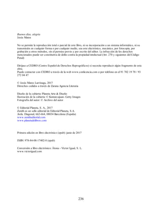 Buenos días, alegría
Jesús Matos
No se permite la reproducción total o parcial de este libro, ni su incorporación a un sistema informático, ni su
transmisión en cualquier forma o por cualquier medio, sea este electrónico, mecánico, por fotocopia, por
grabación u otros métodos, sin el permiso previo y por escrito del editor. La infracción de los derechos
mencionados puede ser constitutiva de delito contra la propiedad intelectual (Art. 270 y siguientes del Código
Penal)
Diríjase a CEDRO (Centro Español de Derechos Reprográficos) si necesita reproducir algún fragmento de esta
obra.
Puede contactar con CEDRO a través de la web www.conlicencia.com o por teléfono en el 91 702 19 70 / 93
272 04 47
© Jesús Matos Larrínaga, 2017
Derechos cedidos a través de Zarana Agencia Literaria
Diseño de la cubierta: Planeta Arte & Diseño
Ilustración de la cubierta: © Kentarcajuan- Getty Images
Fotografía del autor: © Archivo del autor
© Editorial Planeta, S. A., 2017
Zenith es un sello editorial de Editorial Planeta, S.A.
Avda. Diagonal, 662-664, 08034 Barcelona (España)
www.zenitheditorial.com
www.planetadelibros.com
Primera edición en libro electrónico (epub): junio de 2017
ISBN: 978-84-08-17402-8 (epub)
Conversión a libro electrónico: Àtona - Víctor Igual, S. L.
www.victorigual.com
236
 