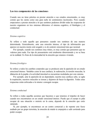 Los tres componentes de las emociones
Cuando uno no tiene práctica en prestar atención a sus estados emocionales, es muy
común que los sienta como una gran nube de sentimientos incómodos. Pero cuando
empezamos a prestar atención a lo que sentimos podemos dividir todas las respuestas de
nuestro organismo en tres sistemas diferentes: el sistema cognitivo, el fisiológico y el
conductual.
Sistema cognitivo
Se refiere a todo aquello que pensamos cuando nos sentimos de una manera
determinada. Generalmente, ante una emoción intensa, el tipo de información que
aparece en nuestra mente está sesgado y es de carácter emocional más que racional.
Por ejemplo, cuando nos sentimos muy tristes, es muy común que pensemos que no
valemos para nada. Ese tipo de pensamiento está totalmente distorsionado y no se basa
en la realidad. Es fruto de la intensidad de la emoción que estamos viviendo.
Sistema fisiológico
Se refiere a todos los cambios corporales que se producen ante la aparición de un estado
emocional intenso. Variables como la tasa cardíaca, la sudoración, la tensión muscular, la
dilatación de la pupila o la actividad intestinal se encuentran moduladas por este sistema.
Por ejemplo, ante la aparición de un depredador, nuestra tasa cardíaca sube, se agita
la respiración, nuestros músculos se tensan y dejamos de hacer la digestión. Todas estas
respuestas están enfocadas a lo mismo: conseguir escapar.
Sistema conductual
Se refiere a todas aquellas acciones que hacemos o que tenemos el impulso de hacer
cuando nos encontramos en un estado emocional intenso. Puede que el cuerpo te pida
escapar de una situación o meterte en la cama, depende de la emoción que estés
sintiendo.
Si, por ejemplo, te encontrases en un centro comercial y de repente este fuese
asaltado por un grupo terrorista, la emoción de miedo te empujaría a salir corriendo para
poder escapar.
24
 