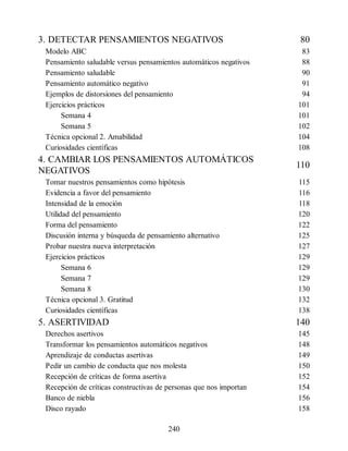 3. DETECTAR PENSAMIENTOS NEGATIVOS 80
Modelo ABC 83
Pensamiento saludable versus pensamientos automáticos negativos 88
Pensamiento saludable 90
Pensamiento automático negativo 91
Ejemplos de distorsiones del pensamiento 94
Ejercicios prácticos 101
Semana 4 101
Semana 5 102
Técnica opcional 2. Amabilidad 104
Curiosidades científicas 108
4. CAMBIAR LOS PENSAMIENTOS AUTOMÁTICOS
NEGATIVOS
110
Tomar nuestros pensamientos como hipótesis 115
Evidencia a favor del pensamiento 116
Intensidad de la emoción 118
Utilidad del pensamiento 120
Forma del pensamiento 122
Discusión interna y búsqueda de pensamiento alternativo 125
Probar nuestra nueva interpretación 127
Ejercicios prácticos 129
Semana 6 129
Semana 7 129
Semana 8 130
Técnica opcional 3. Gratitud 132
Curiosidades científicas 138
5. ASERTIVIDAD 140
Derechos asertivos 145
Transformar los pensamientos automáticos negativos 148
Aprendizaje de conductas asertivas 149
Pedir un cambio de conducta que nos molesta 150
Recepción de críticas de forma asertiva 152
Recepción de críticas constructivas de personas que nos importan 154
Banco de niebla 156
Disco rayado 158
240
 