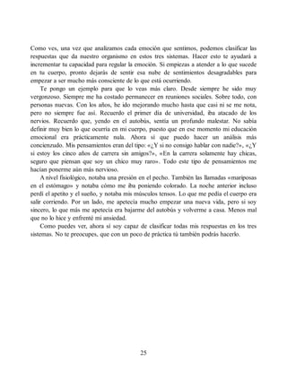 Como ves, una vez que analizamos cada emoción que sentimos, podemos clasificar las
respuestas que da nuestro organismo en estos tres sistemas. Hacer esto te ayudará a
incrementar tu capacidad para regular la emoción. Si empiezas a atender a lo que sucede
en tu cuerpo, pronto dejarás de sentir esa nube de sentimientos desagradables para
empezar a ser mucho más consciente de lo que está ocurriendo.
Te pongo un ejemplo para que lo veas más claro. Desde siempre he sido muy
vergonzoso. Siempre me ha costado permanecer en reuniones sociales. Sobre todo, con
personas nuevas. Con los años, he ido mejorando mucho hasta que casi ni se me nota,
pero no siempre fue así. Recuerdo el primer día de universidad, iba atacado de los
nervios. Recuerdo que, yendo en el autobús, sentía un profundo malestar. No sabía
definir muy bien lo que ocurría en mi cuerpo, puesto que en ese momento mi educación
emocional era prácticamente nula. Ahora sí que puedo hacer un análisis más
concienzudo. Mis pensamientos eran del tipo: «¿Y si no consigo hablar con nadie?», «¿Y
si estoy los cinco años de carrera sin amigos?», «En la carrera solamente hay chicas,
seguro que piensan que soy un chico muy raro». Todo este tipo de pensamientos me
hacían ponerme aún más nervioso.
A nivel fisiológico, notaba una presión en el pecho. También las llamadas «mariposas
en el estómago» y notaba cómo me iba poniendo colorado. La noche anterior incluso
perdí el apetito y el sueño, y notaba mis músculos tensos. Lo que me pedía el cuerpo era
salir corriendo. Por un lado, me apetecía mucho empezar una nueva vida, pero si soy
sincero, lo que más me apetecía era bajarme del autobús y volverme a casa. Menos mal
que no lo hice y enfrenté mi ansiedad.
Como puedes ver, ahora sí soy capaz de clasificar todas mis respuestas en los tres
sistemas. No te preocupes, que con un poco de práctica tú también podrás hacerlo.
25
 
