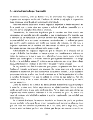 Respuestas impulsadas por la emoción
En muchas ocasiones, como ya hemos visto, las emociones nos empujan a dar una
respuesta que nos ayuda a sobrevivir. En el caso del miedo, por ejemplo, la respuesta de
huida nos puede salvar la vida en un momento determinado.
Pero otras muchas veces estas mismas respuestas perpetúan el estado emocional. Es
decir, puede que a corto plazo nos ayuden a reducir el malestar producido por la
emoción, pero a largo plazo fomentan su aparición.
Generalmente, las respuestas impulsadas por la emoción son útiles cuando nos
encontramos en un medio parecido a aquel en el cual evolucionamos. Por ejemplo, ante
la aparición de un depredador, la emoción de miedo nos empujará a salir corriendo. En
nuestra sociedad, pocas veces nos encontramos en esta situación. Lo malo es que puede
que nuestro cerebro reaccione con miedo ante nuestro jefe enfadado. En este caso, la
respuesta impulsada por la emoción será exactamente la misma que tendría ante un
depredador, pero en este caso, salir corriendo no nos ayuda.
Habitualmente, las respuestas impulsadas por la emoción de la ansiedad son de
escape o de huida. Las situaciones en las que aparece esta emoción no son realmente de
peligro de muerte, por lo que la huida no es adaptativa. Lo que ocurre es que el cerebro
aprende que a corto plazo, si evita una situación que le genera este malestar —o escapa
de ella—, la ansiedad se reduce. El problema es que solamente es a corto plazo; a largo
plazo, ante situaciones similares, la emoción de ansiedad volverá a aparecer.
Es muy común este tipo de respuestas, por ejemplo, en personas con fobia social.
Evalúan el contacto social como una amenaza. Su cuerpo reacciona y las empuja a
abandonar la interacción. Por ello suelen evitar las reuniones sociales. Lo que sucede es
que cuando dejan de acudir a este tipo de reuniones, no le dan la oportunidad al cerebro
a reevaluar la situación y ver que en realidad no se trata de algo peligroso. Por ello,
cuando se vuelve a dar la misma situación, las emociones de ansiedad y de miedo
vuelven a aparecer.
Como me ocurrió a mí el primer día de universidad. Si me hubiese dejado llevar por
la emoción, a corto plazo habría experimentado un alivio inmediato. No me hubiese
tenido que enfrentar a lo que tanto miedo me daba. Pero a largo plazo, dar este tipo de
respuesta me habría impedido dedicarme a lo que realmente me gusta. No habría sido
capaz de mejorar mis habilidades sociales y seguiría reaccionando con ansiedad ante
estas situaciones.
En el caso de la tristeza, la respuesta impulsada por la emoción puede ser quedarse
en casa tumbado en la cama. En un primer momento puede suponer un alivio no tener
que salir fuera para afrontar los problemas de la vida diaria, pero a largo plazo, como
veremos, esta inactividad produce más tristeza, por lo que nos vemos en un círculo
26
 