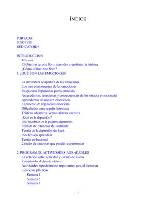 ÍNDICE
PORTADA
SINOPSIS
DEDICATORIA
INTRODUCCIÓN
Mi caso
El objetivo de este libro: aprender a gestionar la tristeza
¿Cómo utilizar este libro?
1. ¿QUÉ SON LAS EMOCIONES?
La naturaleza adaptativa de las emociones
Los tres componentes de las emociones
Respuestas impulsadas por la emoción
Antecedentes, respuestas y consecuencias de los estados emocionales
Aprendemos de nuestra experiencia
El proceso de regulación emocional
Dificultades para regular la tristeza
Tristeza adaptativa versus tristeza excesiva
¿Qué es la depresión?
Uso indebido de la palabra depresión
Pérdida de refuerzos del ambiente
Teoría de la depresión de Beck
Indefensión aprendida
Teoría atribucional
Listado de síntomas que puedes experimentar
2. PROGRAMAR ACTIVIDADES AGRADABLES
La relación entre actividad y estado de ánimo
Rompiendo el círculo vicioso
Actividades especialmente importantes para el bienestar
Ejercicios prácticos
Semana 1
Semana 2
Semana 3
3
 