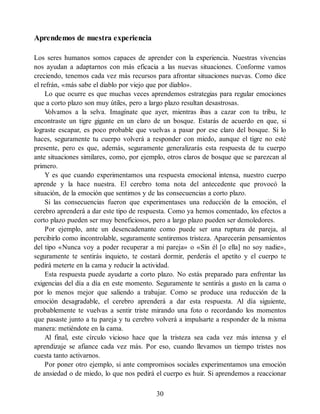 Aprendemos de nuestra experiencia
Los seres humanos somos capaces de aprender con la experiencia. Nuestras vivencias
nos ayudan a adaptarnos con más eficacia a las nuevas situaciones. Conforme vamos
creciendo, tenemos cada vez más recursos para afrontar situaciones nuevas. Como dice
el refrán, «más sabe el diablo por viejo que por diablo».
Lo que ocurre es que muchas veces aprendemos estrategias para regular emociones
que a corto plazo son muy útiles, pero a largo plazo resultan desastrosas.
V
olvamos a la selva. Imagínate que ayer, mientras ibas a cazar con tu tribu, te
encontraste un tigre gigante en un claro de un bosque. Estarás de acuerdo en que, si
lograste escapar, es poco probable que vuelvas a pasar por ese claro del bosque. Si lo
haces, seguramente tu cuerpo volverá a responder con miedo, aunque el tigre no esté
presente, pero es que, además, seguramente generalizarás esta respuesta de tu cuerpo
ante situaciones similares, como, por ejemplo, otros claros de bosque que se parezcan al
primero.
Y es que cuando experimentamos una respuesta emocional intensa, nuestro cuerpo
aprende y la hace nuestra. El cerebro toma nota del antecedente que provocó la
situación, de la emoción que sentimos y de las consecuencias a corto plazo.
Si las consecuencias fueron que experimentases una reducción de la emoción, el
cerebro aprenderá a dar este tipo de respuesta. Como ya hemos comentado, los efectos a
corto plazo pueden ser muy beneficiosos, pero a largo plazo pueden ser demoledores.
Por ejemplo, ante un desencadenante como puede ser una ruptura de pareja, al
percibirlo como incontrolable, seguramente sentiremos tristeza. Aparecerán pensamientos
del tipo «Nunca voy a poder recuperar a mi pareja» o «Sin él [o ella] no soy nadie»,
seguramente te sentirás inquieto, te costará dormir, perderás el apetito y el cuerpo te
pedirá meterte en la cama y reducir la actividad.
Esta respuesta puede ayudarte a corto plazo. No estás preparado para enfrentar las
exigencias del día a día en este momento. Seguramente te sentirás a gusto en la cama o
por lo menos mejor que saliendo a trabajar. Como se produce una reducción de la
emoción desagradable, el cerebro aprenderá a dar esta respuesta. Al día siguiente,
probablemente te vuelvas a sentir triste mirando una foto o recordando los momentos
que pasaste junto a tu pareja y tu cerebro volverá a impulsarte a responder de la misma
manera: metiéndote en la cama.
Al final, este círculo vicioso hace que la tristeza sea cada vez más intensa y el
aprendizaje se afiance cada vez más. Por eso, cuando llevamos un tiempo tristes nos
cuesta tanto activarnos.
Por poner otro ejemplo, si ante compromisos sociales experimentamos una emoción
de ansiedad o de miedo, lo que nos pedirá el cuerpo es huir. Si aprendemos a reaccionar
30
 