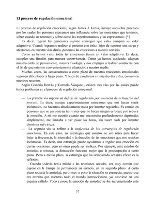 El proceso de regulación emocional
El proceso de regulación emocional, según James J. Gross, incluye «aquellos procesos
por los cuales las personas ejercemos una influencia sobre las emociones que tenemos,
sobre cuándo las tenemos y sobre cómo las experimentamos y las expresamos».[*]
Es decir, regular las emociones supone conseguir que estas cumplan su valor
adaptativo. Cuando logramos realizar el proceso con éxito, lejos de suponer una carga y
afectarnos en nuestra vida diaria, ponemos las emociones a nuestro servicio.
Como ya hemos visto, todas las emociones tienen un valor adaptativo. Es decir,
cumplen una función para nuestra supervivencia. Como ya hemos explicado, adaptan
nuestro estilo de pensamiento, nuestra fisiología y nos empujan a realizar conductas con
el fin de que estemos convenientemente adaptados a nuestro medio.
Muchas veces, las consecuencias a corto plazo de nuestras reacciones emocionales
suponen dificultades a largo plazo. Y lejos de ayudarnos en nuestro día a día, consumen
nuestros recursos.
Según Gonzalo Hervás y Carmelo Vázquez , existen tres vías por las cuales puede
haber problemas en el proceso de regulación emocional.
— La primera vía supone un déficit de regulación por ausencia de activación del
proceso. Es decir, aunque experimentamos emociones que nos hacen sentir
incómodos, no hacemos absolutamente nada por intentar regularlas. Es común en
personas que se encuentran tan tristes que no hacen ningún esfuerzo por reducir
la emoción. A mí me ocurrió cuando me encontraba profundamente deprimido:
simplemente, me limitaba a ver pasar las horas, sin hacer nada por intentar
disminuir mi tristeza.
— La segunda vía se refiere a la ineficacia de las estrategias de regulación
emocional. En este caso, las estrategias que usamos no son útiles para hacer
bajar la frecuencia, la intensidad y la duración de las emociones que nos resultan
incómodas. Es decir, una estrategia puede ayudarnos a regular una emoción en
ciertas ocasiones, pero en otras puede ser ineficaz. Por ejemplo, ante estados de
ansiedad o tristeza, la distracción funciona mejor que la preocupación a corto
plazo. Pero a medio plazo, la estrategia que ha demostrado ser más eficaz es la
reflexión.
Cuando todavía tenía miedo a las reuniones sociales, era muy común que
cayese en la trampa de permanecer en silencio, en un segundo plano. A corto
plazo reducía la ansiedad, pero poco a poco la situación se enrarecía, puesto que
era extraño que mientras todo el mundo interaccionaba, yo estuviese en una
esquina callado. Poco a poco, la emoción de ansiedad se iba incrementando ante
32
 