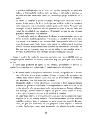 pensamientos del tipo «parezco un bicho raro, aquí en una esquina sin hablar con
nadie», al final acababa yéndome antes de tiempo y reforzaba la aparición de
ansiedad ante estas situaciones. Como ves, la estrategia que yo utilizaba no era la
mejor.
— La tercera vía se refiere a que las estrategias de regulación emocional son en sí
mismas disfuncionales. Es decir, puede que nos ayuden a reducir la emoción a
corto plazo, pero son en sí mismas dañinas para nuestra salud. Así ocurre con
estrategias como la autolesión: muchas personas recurren a hacerse daño para
reducir la intensidad de sus emociones. Obviamente, se trata de una estrategia
que afecta directamente a su bienestar.
Otro ejemplo puede ser el consumo de alcohol u otras sustancias, que en un
primer momento pueden suponer una reducción de la ansiedad, pero a largo plazo
tienen consecuencias nocivas para nuestra salud. Es muy común utilizar el alcohol
como facilitador social. Todos hemos caído alguna vez en la trampa de tomar una
cerveza con el fin de encontrarnos más cómodos en determinadas situaciones. No
digo que sea un problema tomar un par de cañas en una reunión social, el
problema es utilizar tanto esta estrategia que se necesite para socializar.
Según el modelo de regulación emocional propuesto por Hervás (2011), antes de
conseguir ejercer influencia en nuestras emociones, hay que pasar por unos estadios
previos.
Si existe algún problema en alguno de los estadios, generalmente el proceso de
regulación emocional no será satisfactorio. El modelo consta de seis estadios.
— El primer estadio es la apertura emocional, es decir, la capacidad de la persona
para poder tener acceso a sus emociones. Existen personas en las que aparece un
síntoma muy curioso, llamado alexitimia, que es precisamente la incapacidad
para identificar y describir las propias emociones.
— El segundo estadio se refiere a la atención emocional, es decir, a prestar atención
a la emoción que estamos sintiendo. El caso opuesto sería hacer esfuerzos por no
prestar atención a lo que está ocurriendo en nuestro cuerpo. Cuando utilizamos
esta estrategia, nuestro cerebro se empeña en que nos demos cuenta de lo que
ocurre y generalmente incrementa la intensidad de la emoción.
— En tercer lugar, aparece la aceptación emocional, es decir, la asunción sin juicios
negativos de lo que estamos sintiendo. En muchas ocasiones podemos sentirnos
culpables, ansiosos, tristes o enfadados por experimentar una emoción. En estos
casos, lo que está ocurriendo es que juzgamos como negativa la emoción
primaria, dando lugar a emociones secundarias que afectan aún más a nuestro
33
 