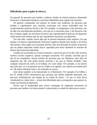 Dificultades para regular la tristeza
En general, las personas que tienden a padecer estados de tristeza intensos, demasiado
frecuentes o demasiado duraderos, presentan dificultades para regular esta emoción.
En general, comparadas con quienes no tienen esta tendencia, las personas que
tienden a experimentar esta emoción reaccionan con menor intensidad ante los
acontecimientos positivos del día a día. Por ejemplo, si comparamos a dos personas, una
de ellas con una depresión profunda y otra que no se encuentra triste, y les hacemos a las
dos el mismo regalo, las emociones positivas que experimentará la persona sin depresión
serán mucho más intensas que las que experimente la persona con depresión.
Por otro lado, cuando ocurre algo que la persona interpreta como negativo, los que
tienden a la tristeza experimentarán emociones negativas durante más tiempo y de forma
más intensa. Para seguir con el ejemplo anterior, ante una discusión de pareja, la persona
que no padece depresión tendrá mayor capacidad para hacer disminuir la emoción de
tristeza que la persona deprimida.
Cuando me encontraba en mi peor momento, a pesar de que en mi día a día ocurrían
muchos eventos negativos, apenas conseguía reaccionar. Por ejemplo, recuerdo que el
día de mi cumpleaños, fueron muchas las personas que me felicitaron, pero lejos de
alegrarme por ello solo podía prestar atención a los que se habían olvidado. Ante
cualquier situación de estrés en el trabajo, me venía abajo. Por ejemplo, si me decían
que tenía que ver a un paciente que no estaba en la agenda, esto suponía un mundo para
mí. Me ponía realmente triste y me estresaba en exceso.
Este efecto también se ha demostrado en el laboratorio. Por ejemplo, Eva Gilboa e
Ian H. Gotlib (1997) demostraron que personas que habían padecido depresión, tras
provocar artificialmente una bajada de su estado de ánimo —lo que se suele hacer
visualizando un vídeo triste—, tenían más dificultades para recomponerse que quienes no
tenían una historia de depresión.
Parece que la incapacidad para activar estrategias de regulación emocional en
personas que tienden a la tristeza puede ir empeorando su estado de ánimo poco a poco.
35
 